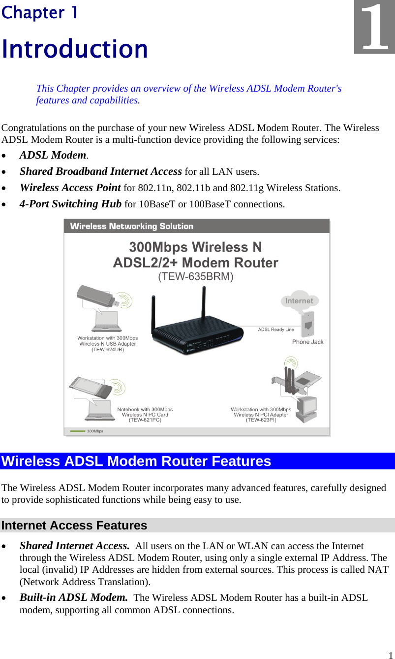  1 Chapter 1 Introduction This Chapter provides an overview of the Wireless ADSL Modem Router&apos;s features and capabilities. Congratulations on the purchase of your new Wireless ADSL Modem Router. The Wireless ADSL Modem Router is a multi-function device providing the following services: • ADSL Modem. • Shared Broadband Internet Access for all LAN users. • Wireless Access Point for 802.11n, 802.11b and 802.11g Wireless Stations. • 4-Port Switching Hub for 10BaseT or 100BaseT connections.  Wireless ADSL Modem Router Features The Wireless ADSL Modem Router incorporates many advanced features, carefully designed to provide sophisticated functions while being easy to use. Internet Access Features • Shared Internet Access.  All users on the LAN or WLAN can access the Internet through the Wireless ADSL Modem Router, using only a single external IP Address. The local (invalid) IP Addresses are hidden from external sources. This process is called NAT (Network Address Translation). • Built-in ADSL Modem.  The Wireless ADSL Modem Router has a built-in ADSL modem, supporting all common ADSL connections. 1 