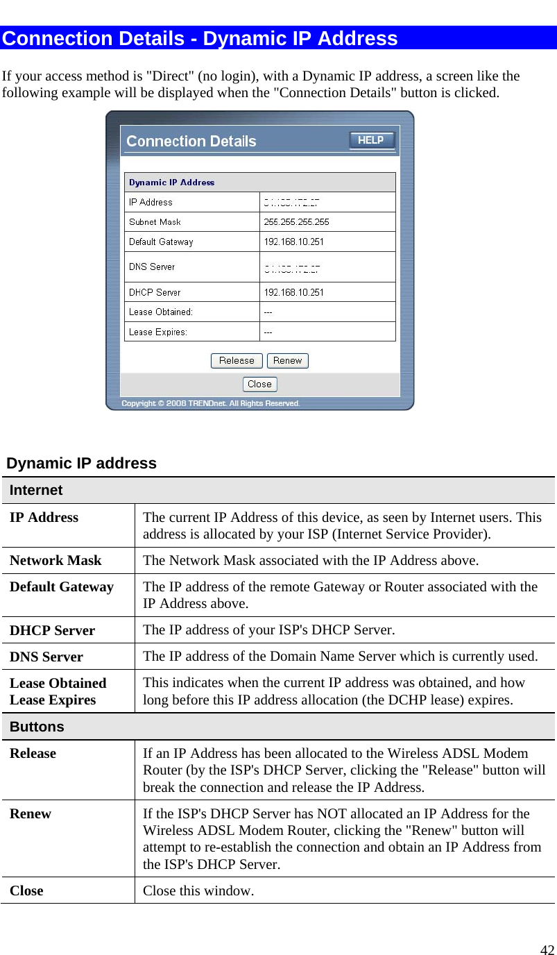  42   Connection Details - Dynamic IP Address If your access method is &quot;Direct&quot; (no login), with a Dynamic IP address, a screen like the following example will be displayed when the &quot;Connection Details&quot; button is clicked.    Dynamic IP address Internet IP Address  The current IP Address of this device, as seen by Internet users. This address is allocated by your ISP (Internet Service Provider). Network Mask  The Network Mask associated with the IP Address above. Default Gateway  The IP address of the remote Gateway or Router associated with the IP Address above. DHCP Server  The IP address of your ISP&apos;s DHCP Server. DNS Server  The IP address of the Domain Name Server which is currently used. Lease Obtained Lease Expires  This indicates when the current IP address was obtained, and how long before this IP address allocation (the DCHP lease) expires. Buttons Release  If an IP Address has been allocated to the Wireless ADSL Modem Router (by the ISP&apos;s DHCP Server, clicking the &quot;Release&quot; button will break the connection and release the IP Address. Renew  If the ISP&apos;s DHCP Server has NOT allocated an IP Address for the Wireless ADSL Modem Router, clicking the &quot;Renew&quot; button will attempt to re-establish the connection and obtain an IP Address from the ISP&apos;s DHCP Server. Close  Close this window.  
