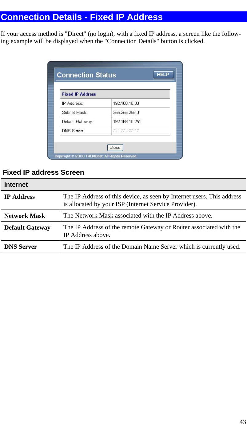  43   Connection Details - Fixed IP Address If your access method is &quot;Direct&quot; (no login), with a fixed IP address, a screen like the follow-ing example will be displayed when the &quot;Connection Details&quot; button is clicked.    Fixed IP address Screen Internet IP Address  The IP Address of this device, as seen by Internet users. This address is allocated by your ISP (Internet Service Provider). Network Mask  The Network Mask associated with the IP Address above. Default Gateway  The IP Address of the remote Gateway or Router associated with the IP Address above. DNS Server  The IP Address of the Domain Name Server which is currently used.    