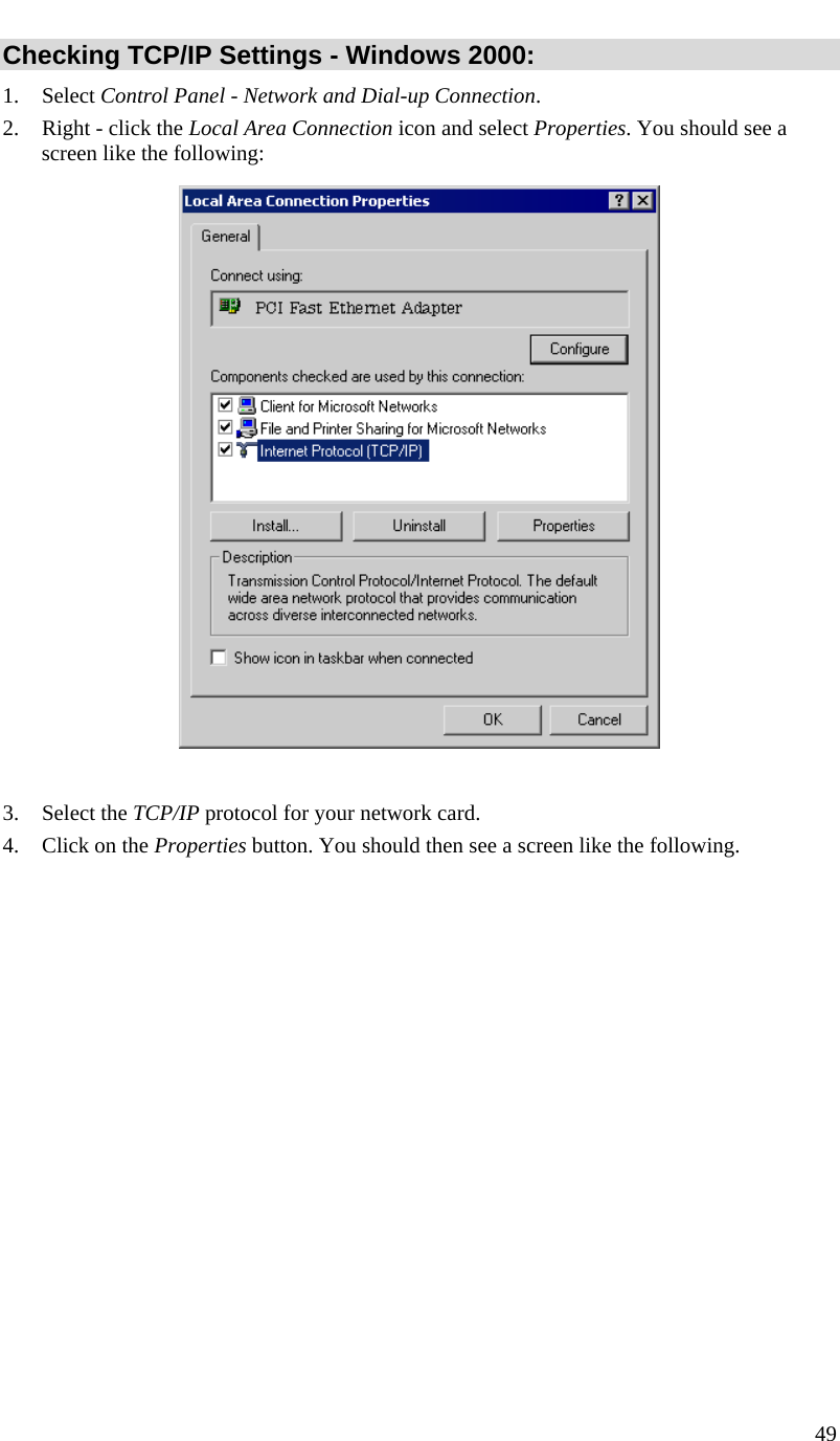  49   Checking TCP/IP Settings - Windows 2000: 1. Select Control Panel - Network and Dial-up Connection. 2. Right - click the Local Area Connection icon and select Properties. You should see a screen like the following:   3. Select the TCP/IP protocol for your network card. 4. Click on the Properties button. You should then see a screen like the following. 