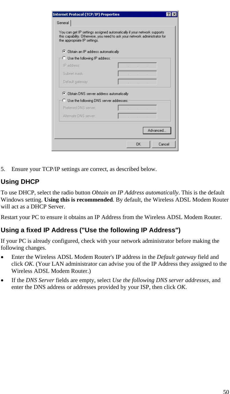  50     5. Ensure your TCP/IP settings are correct, as described below. Using DHCP To use DHCP, select the radio button Obtain an IP Address automatically. This is the default Windows setting. Using this is recommended. By default, the Wireless ADSL Modem Router will act as a DHCP Server. Restart your PC to ensure it obtains an IP Address from the Wireless ADSL Modem Router. Using a fixed IP Address (&quot;Use the following IP Address&quot;) If your PC is already configured, check with your network administrator before making the following changes. • Enter the Wireless ADSL Modem Router&apos;s IP address in the Default gateway field and click OK. (Your LAN administrator can advise you of the IP Address they assigned to the Wireless ADSL Modem Router.) • If the DNS Server fields are empty, select Use the following DNS server addresses, and enter the DNS address or addresses provided by your ISP, then click OK.  