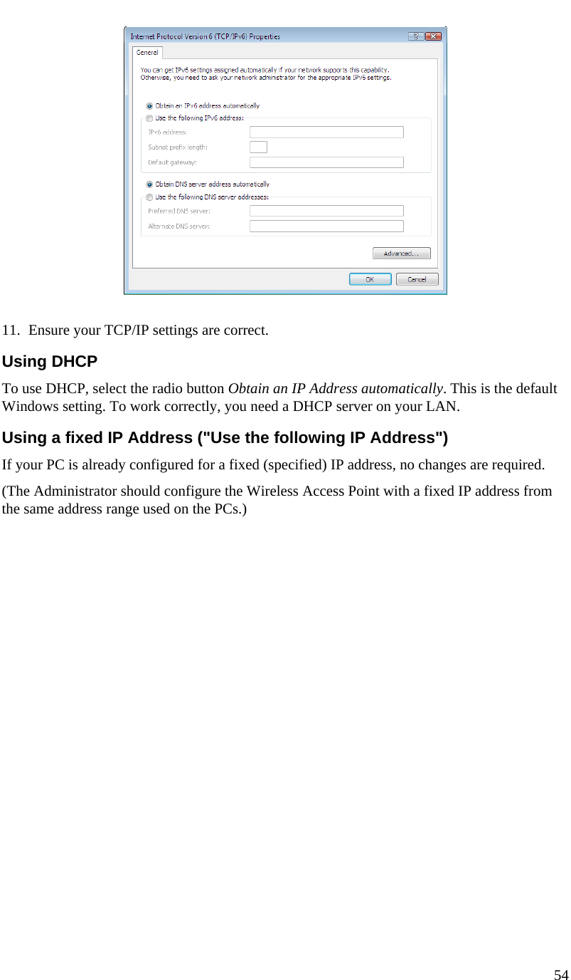  54     11. Ensure your TCP/IP settings are correct. Using DHCP To use DHCP, select the radio button Obtain an IP Address automatically. This is the default Windows setting. To work correctly, you need a DHCP server on your LAN. Using a fixed IP Address (&quot;Use the following IP Address&quot;) If your PC is already configured for a fixed (specified) IP address, no changes are required. (The Administrator should configure the Wireless Access Point with a fixed IP address from the same address range used on the PCs.)    