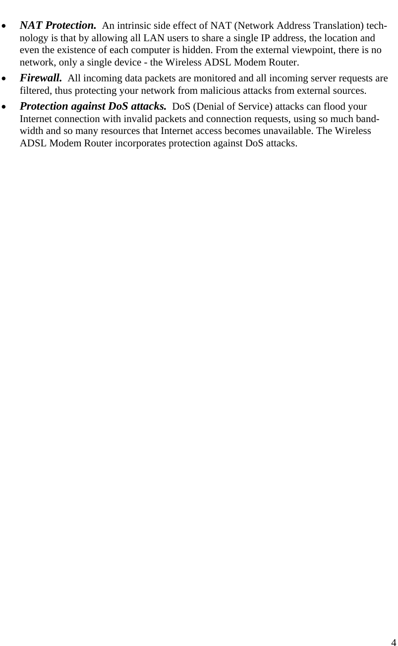  4   • NAT Protection.  An intrinsic side effect of NAT (Network Address Translation) tech-nology is that by allowing all LAN users to share a single IP address, the location and even the existence of each computer is hidden. From the external viewpoint, there is no network, only a single device - the Wireless ADSL Modem Router. • Firewall.  All incoming data packets are monitored and all incoming server requests are filtered, thus protecting your network from malicious attacks from external sources. • Protection against DoS attacks.  DoS (Denial of Service) attacks can flood your Internet connection with invalid packets and connection requests, using so much band-width and so many resources that Internet access becomes unavailable. The Wireless ADSL Modem Router incorporates protection against DoS attacks. 
