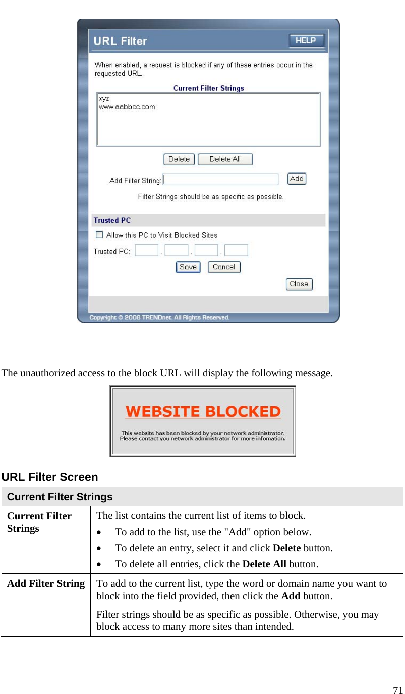  71      The unauthorized access to the block URL will display the following message.  URL Filter Screen Current Filter Strings Current Filter Strings  The list contains the current list of items to block.  • To add to the list, use the &quot;Add&quot; option below.  • To delete an entry, select it and click Delete button.  • To delete all entries, click the Delete All button. Add Filter String  To add to the current list, type the word or domain name you want to block into the field provided, then click the Add button. Filter strings should be as specific as possible. Otherwise, you may block access to many more sites than intended. 
