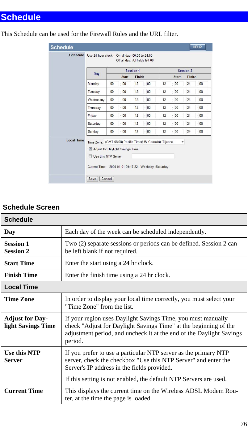  76   Schedule This Schedule can be used for the Firewall Rules and the URL filter.     Schedule Screen Schedule Day  Each day of the week can be scheduled independently. Session 1 Session 2  Two (2) separate sessions or periods can be defined. Session 2 can be left blank if not required. Start Time  Enter the start using a 24 hr clock. Finish Time  Enter the finish time using a 24 hr clock. Local Time Time Zone In order to display your local time correctly, you must select your &quot;Time Zone&quot; from the list. Adjust for Day-light Savings Time  If your region uses Daylight Savings Time, you must manually check &quot;Adjust for Daylight Savings Time&quot; at the beginning of the adjustment period, and uncheck it at the end of the Daylight Savings period. Use this NTP Server  If you prefer to use a particular NTP server as the primary NTP server, check the checkbox &quot;Use this NTP Server&quot; and enter the Server&apos;s IP address in the fields provided.  If this setting is not enabled, the default NTP Servers are used. Current Time  This displays the current time on the Wireless ADSL Modem Rou-ter, at the time the page is loaded.  