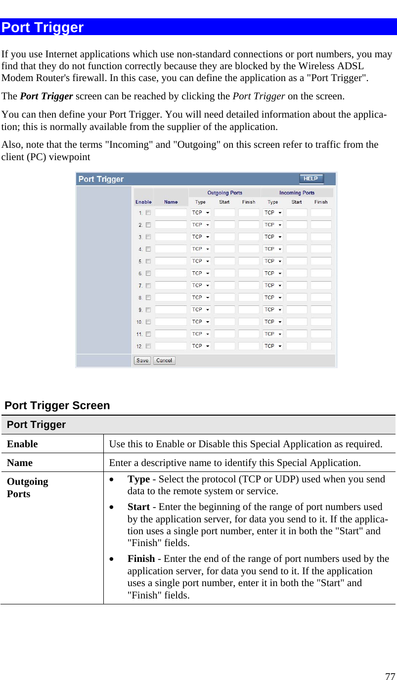  77   Port Trigger If you use Internet applications which use non-standard connections or port numbers, you may find that they do not function correctly because they are blocked by the Wireless ADSL Modem Router&apos;s firewall. In this case, you can define the application as a &quot;Port Trigger&quot;. The Port Trigger screen can be reached by clicking the Port Trigger on the screen. You can then define your Port Trigger. You will need detailed information about the applica-tion; this is normally available from the supplier of the application. Also, note that the terms &quot;Incoming&quot; and &quot;Outgoing&quot; on this screen refer to traffic from the client (PC) viewpoint    Port Trigger Screen Port Trigger Enable  Use this to Enable or Disable this Special Application as required. Name  Enter a descriptive name to identify this Special Application. Outgoing Ports • Type - Select the protocol (TCP or UDP) used when you send data to the remote system or service. • Start - Enter the beginning of the range of port numbers used by the application server, for data you send to it. If the applica-tion uses a single port number, enter it in both the &quot;Start&quot; and &quot;Finish&quot; fields. • Finish - Enter the end of the range of port numbers used by the application server, for data you send to it. If the application uses a single port number, enter it in both the &quot;Start&quot; and &quot;Finish&quot; fields. 