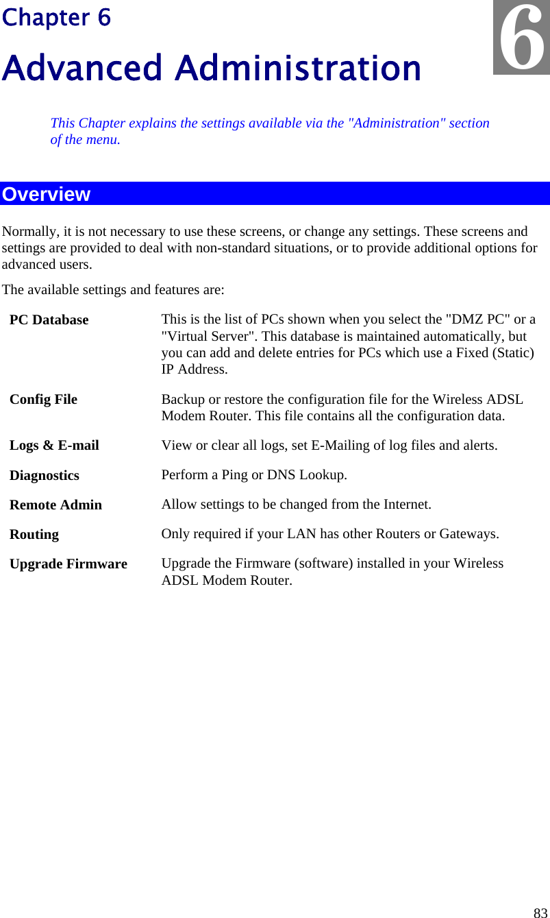  83   Chapter 6 Advanced Administration This Chapter explains the settings available via the &quot;Administration&quot; section of the menu. Overview Normally, it is not necessary to use these screens, or change any settings. These screens and settings are provided to deal with non-standard situations, or to provide additional options for advanced users. The available settings and features are: PC Database  This is the list of PCs shown when you select the &quot;DMZ PC&quot; or a &quot;Virtual Server&quot;. This database is maintained automatically, but you can add and delete entries for PCs which use a Fixed (Static) IP Address. Config File  Backup or restore the configuration file for the Wireless ADSL Modem Router. This file contains all the configuration data. Logs &amp; E-mail  View or clear all logs, set E-Mailing of log files and alerts. Diagnostics  Perform a Ping or DNS Lookup. Remote Admin  Allow settings to be changed from the Internet. Routing  Only required if your LAN has other Routers or Gateways. Upgrade Firmware  Upgrade the Firmware (software) installed in your Wireless ADSL Modem Router.  6 