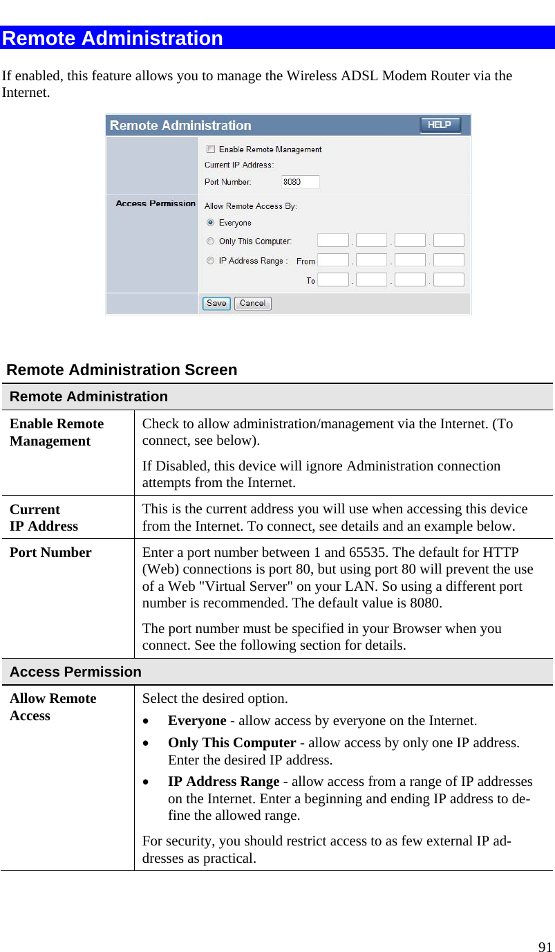  91   Remote Administration If enabled, this feature allows you to manage the Wireless ADSL Modem Router via the Internet.       Remote Administration Screen Remote Administration Enable Remote Management Check to allow administration/management via the Internet. (To connect, see below).  If Disabled, this device will ignore Administration connection attempts from the Internet. Current  IP Address This is the current address you will use when accessing this device from the Internet. To connect, see details and an example below. Port Number Enter a port number between 1 and 65535. The default for HTTP (Web) connections is port 80, but using port 80 will prevent the use of a Web &quot;Virtual Server&quot; on your LAN. So using a different port number is recommended. The default value is 8080.  The port number must be specified in your Browser when you connect. See the following section for details. Access Permission Allow Remote Access Select the desired option.  • Everyone - allow access by everyone on the Internet.  • Only This Computer - allow access by only one IP address. Enter the desired IP address.  • IP Address Range - allow access from a range of IP addresses on the Internet. Enter a beginning and ending IP address to de-fine the allowed range.  For security, you should restrict access to as few external IP ad-dresses as practical.  