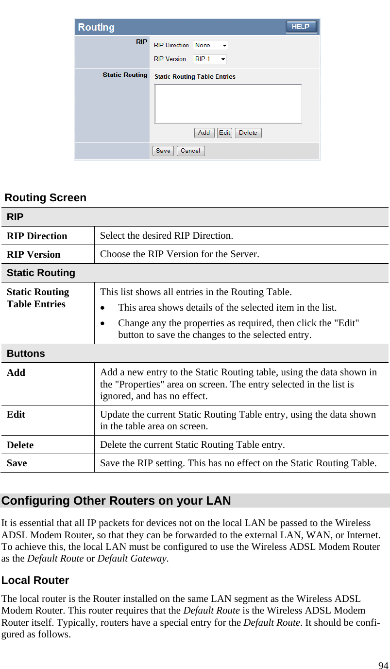  94      Routing Screen RIP RIP Direction Select the desired RIP Direction. RIP Version  Choose the RIP Version for the Server. Static Routing Static Routing Table Entries  This list shows all entries in the Routing Table.  • This area shows details of the selected item in the list.  • Change any the properties as required, then click the &quot;Edit&quot; button to save the changes to the selected entry. Buttons Add  Add a new entry to the Static Routing table, using the data shown in the &quot;Properties&quot; area on screen. The entry selected in the list is ignored, and has no effect. Edit  Update the current Static Routing Table entry, using the data shown in the table area on screen. Delete  Delete the current Static Routing Table entry. Save  Save the RIP setting. This has no effect on the Static Routing Table.  Configuring Other Routers on your LAN It is essential that all IP packets for devices not on the local LAN be passed to the Wireless ADSL Modem Router, so that they can be forwarded to the external LAN, WAN, or Internet. To achieve this, the local LAN must be configured to use the Wireless ADSL Modem Router as the Default Route or Default Gateway. Local Router The local router is the Router installed on the same LAN segment as the Wireless ADSL Modem Router. This router requires that the Default Route is the Wireless ADSL Modem Router itself. Typically, routers have a special entry for the Default Route. It should be confi-gured as follows. 