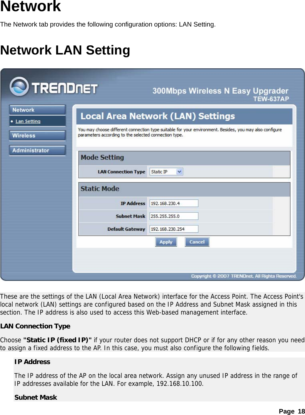 Page 18 Network The Network tab provides the following configuration options: LAN Setting.    Network LAN Setting    These are the settings of the LAN (Local Area Network) interface for the Access Point. The Access Point&apos;s local network (LAN) settings are configured based on the IP Address and Subnet Mask assigned in this section. The IP address is also used to access this Web-based management interface.  LAN Connection Type Choose &quot;Static IP (fixed IP)&quot; if your router does not support DHCP or if for any other reason you need to assign a fixed address to the AP. In this case, you must also configure the following fields.  IP Address   The IP address of the AP on the local area network. Assign any unused IP address in the range of IP addresses available for the LAN. For example, 192.168.10.100.   Subnet Mask   