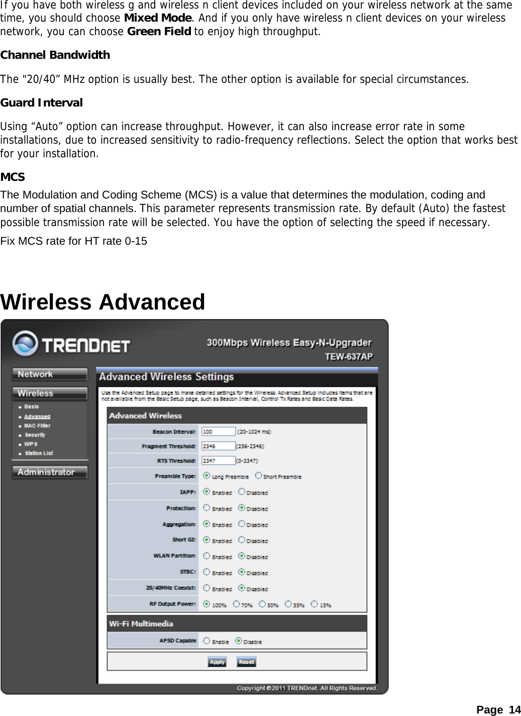 Page 14 If you have both wireless g and wireless n client devices included on your wireless network at the same time, you should choose Mixed Mode. And if you only have wireless n client devices on your wireless network, you can choose Green Field to enjoy high throughput. Channel Bandwidth The &quot;20/40” MHz option is usually best. The other option is available for special circumstances.  Guard Interval Using “Auto” option can increase throughput. However, it can also increase error rate in some installations, due to increased sensitivity to radio-frequency reflections. Select the option that works best for your installation.   MCS The Modulation and Coding Scheme (MCS) is a value that determines the modulation, coding and number of spatial channels. This parameter represents transmission rate. By default (Auto) the fastest possible transmission rate will be selected. You have the option of selecting the speed if necessary.  Fix MCS rate for HT rate 0-15  Wireless Advanced  