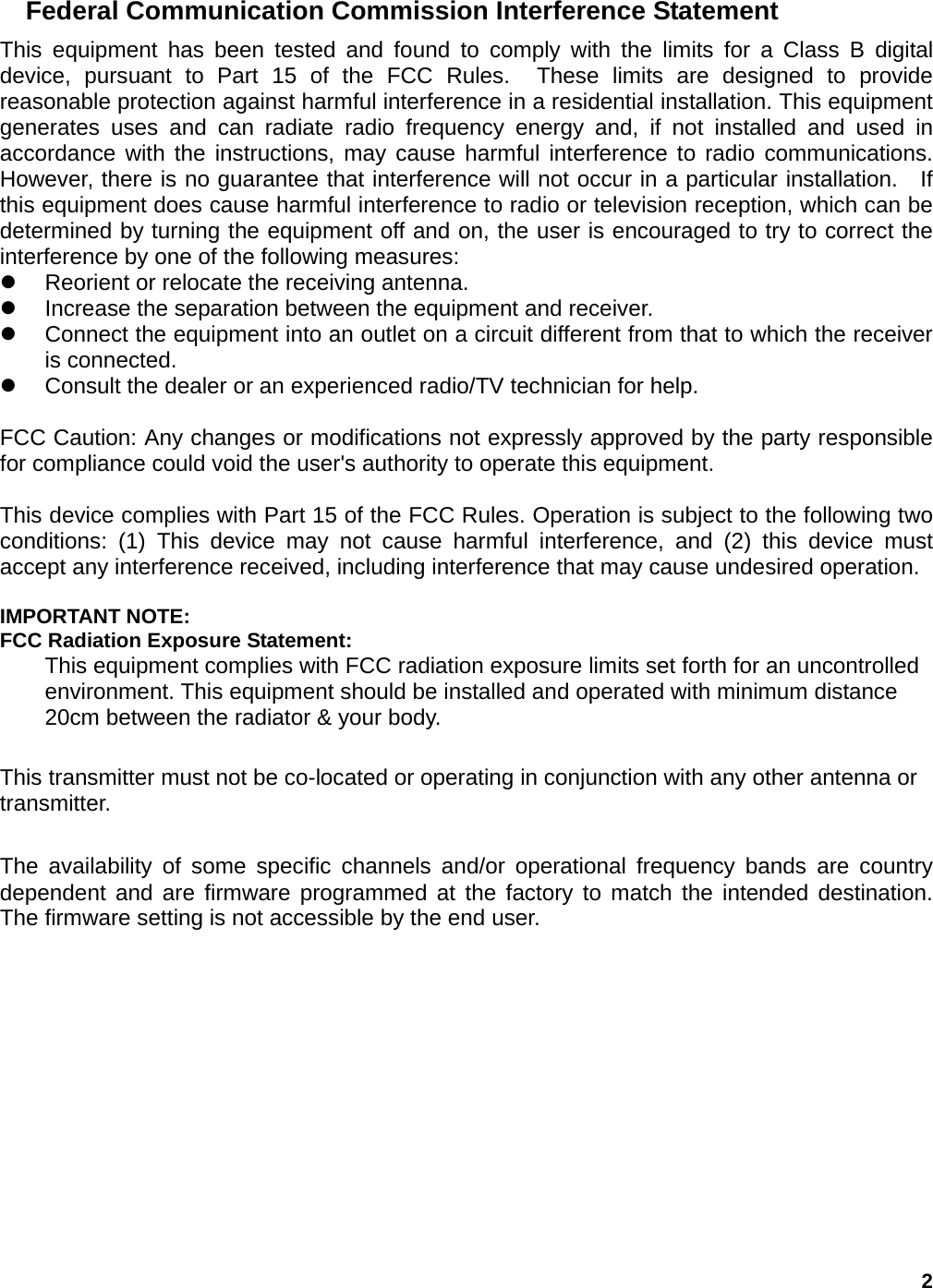 2 Federal Communication Commission Interference Statement This equipment has been tested and found to comply with the limits for a Class B digital device, pursuant to Part 15 of the FCC Rules.  These limits are designed to provide reasonable protection against harmful interference in a residential installation. This equipment generates uses and can radiate radio frequency energy and, if not installed and used in accordance with the instructions, may cause harmful interference to radio communications.  However, there is no guarantee that interference will not occur in a particular installation.  If this equipment does cause harmful interference to radio or television reception, which can be determined by turning the equipment off and on, the user is encouraged to try to correct the interference by one of the following measures: z  Reorient or relocate the receiving antenna. z  Increase the separation between the equipment and receiver. z  Connect the equipment into an outlet on a circuit different from that to which the receiver is connected. z  Consult the dealer or an experienced radio/TV technician for help.  FCC Caution: Any changes or modifications not expressly approved by the party responsible for compliance could void the user&apos;s authority to operate this equipment.  This device complies with Part 15 of the FCC Rules. Operation is subject to the following two conditions: (1) This device may not cause harmful interference, and (2) this device must accept any interference received, including interference that may cause undesired operation.  IMPORTANT NOTE: FCC Radiation Exposure Statement: This equipment complies with FCC radiation exposure limits set forth for an uncontrolled environment. This equipment should be installed and operated with minimum distance 20cm between the radiator &amp; your body.  This transmitter must not be co-located or operating in conjunction with any other antenna or transmitter.  The availability of some specific channels and/or operational frequency bands are country dependent and are firmware programmed at the factory to match the intended destination. The firmware setting is not accessible by the end user. 