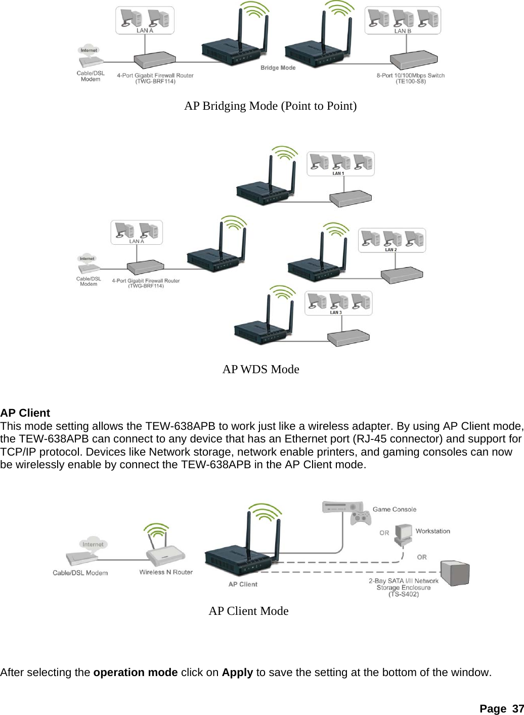 Page 37                                 AP Client This mode setting allows the TEW-638APB to work just like a wireless adapter. By using AP Client mode, the TEW-638APB can connect to any device that has an Ethernet port (RJ-45 connector) and support for TCP/IP protocol. Devices like Network storage, network enable printers, and gaming consoles can now be wirelessly enable by connect the TEW-638APB in the AP Client mode.                  After selecting the operation mode click on Apply to save the setting at the bottom of the window. AP Bridging Mode (Point to Point) AP WDS Mode AP Client Mode 