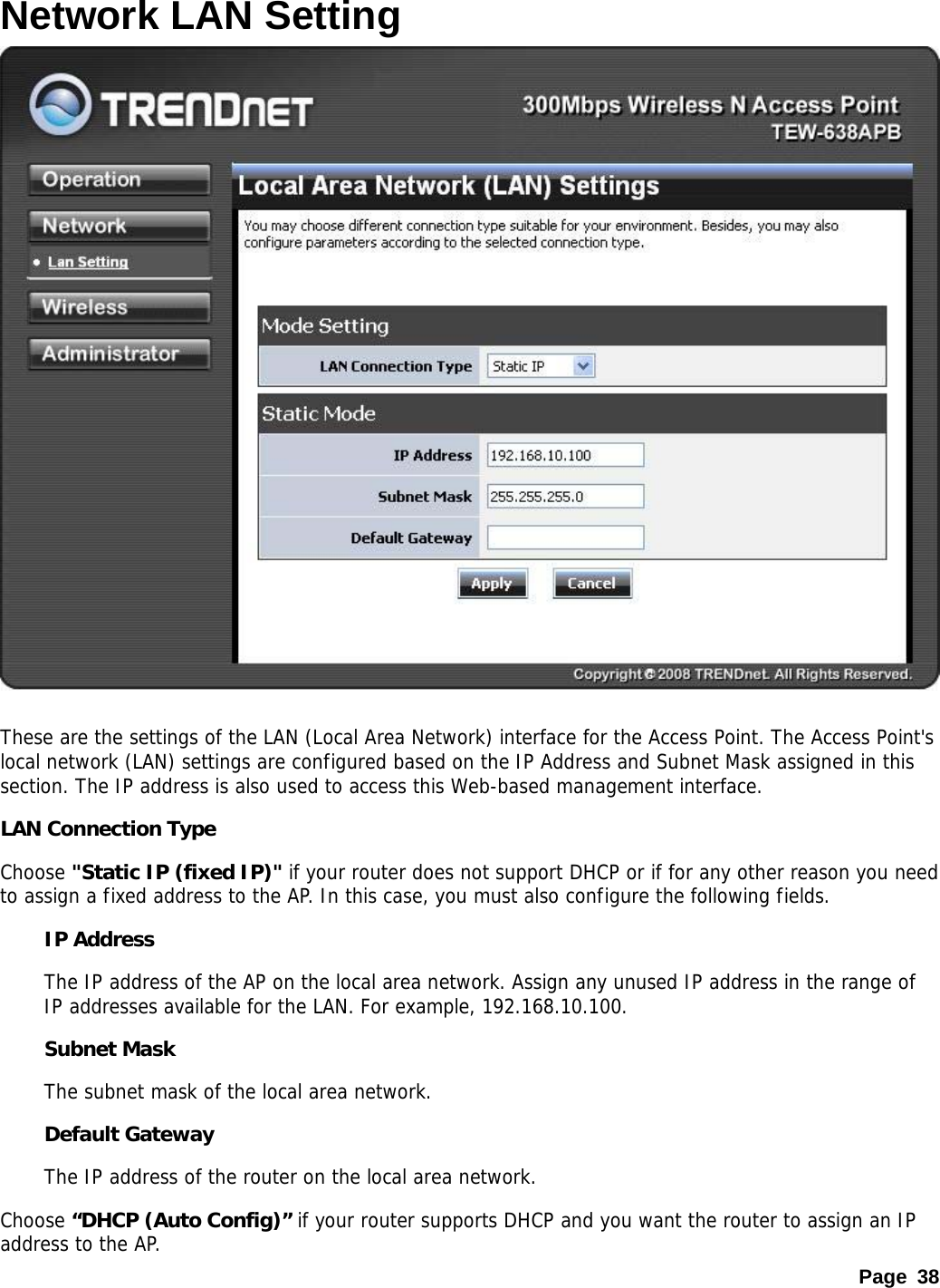 Page 38 Network LAN Setting   These are the settings of the LAN (Local Area Network) interface for the Access Point. The Access Point&apos;s local network (LAN) settings are configured based on the IP Address and Subnet Mask assigned in this section. The IP address is also used to access this Web-based management interface.  LAN Connection Type Choose &quot;Static IP (fixed IP)&quot; if your router does not support DHCP or if for any other reason you need to assign a fixed address to the AP. In this case, you must also configure the following fields.  IP Address   The IP address of the AP on the local area network. Assign any unused IP address in the range of IP addresses available for the LAN. For example, 192.168.10.100.  Subnet Mask   The subnet mask of the local area network.  Default Gateway   The IP address of the router on the local area network.  Choose “DHCP (Auto Config)” if your router supports DHCP and you want the router to assign an IP address to the AP. 