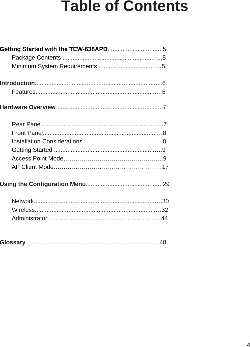 4 Table of Contents  Getting Started with the TEW-638APB.................................5 Package Contents .......................................................….5 Minimum System Requirements ..................................…5  Introduction............................................................................6 Features........................................................................…6  Hardware Overview ...............................................................7  Rear Panel.....................................................................…7 Front Panel....................................................................…8 Installation Considerations ...............................................8 Getting Started ............................................................….9 Access Point Mode…………………………………………..9 AP Client Mode………………………………………………17  Using the Configuration Menu..............................................29  Network........................................................................….30 Wireless........................................................................…32 Administrator....................................................................44   Glossary................................................................................48  