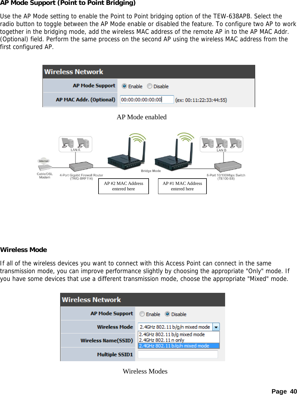 Page 40  AP Mode Support (Point to Point Bridging) Use the AP Mode setting to enable the Point to Point bridging option of the TEW-638APB. Select the radio button to toggle between the AP Mode enable or disabled the feature. To configure two AP to work together in the bridging mode, add the wireless MAC address of the remote AP in to the AP MAC Addr. (Optional) field. Perform the same process on the second AP using the wireless MAC address from the first configured AP.               Wireless Mode If all of the wireless devices you want to connect with this Access Point can connect in the same transmission mode, you can improve performance slightly by choosing the appropriate &quot;Only&quot; mode. If you have some devices that use a different transmission mode, choose the appropriate &quot;Mixed&quot; mode.         AP Mode enabled Wireless Modes AP #1 MAC Address entered here AP #2 MAC Address entered here 