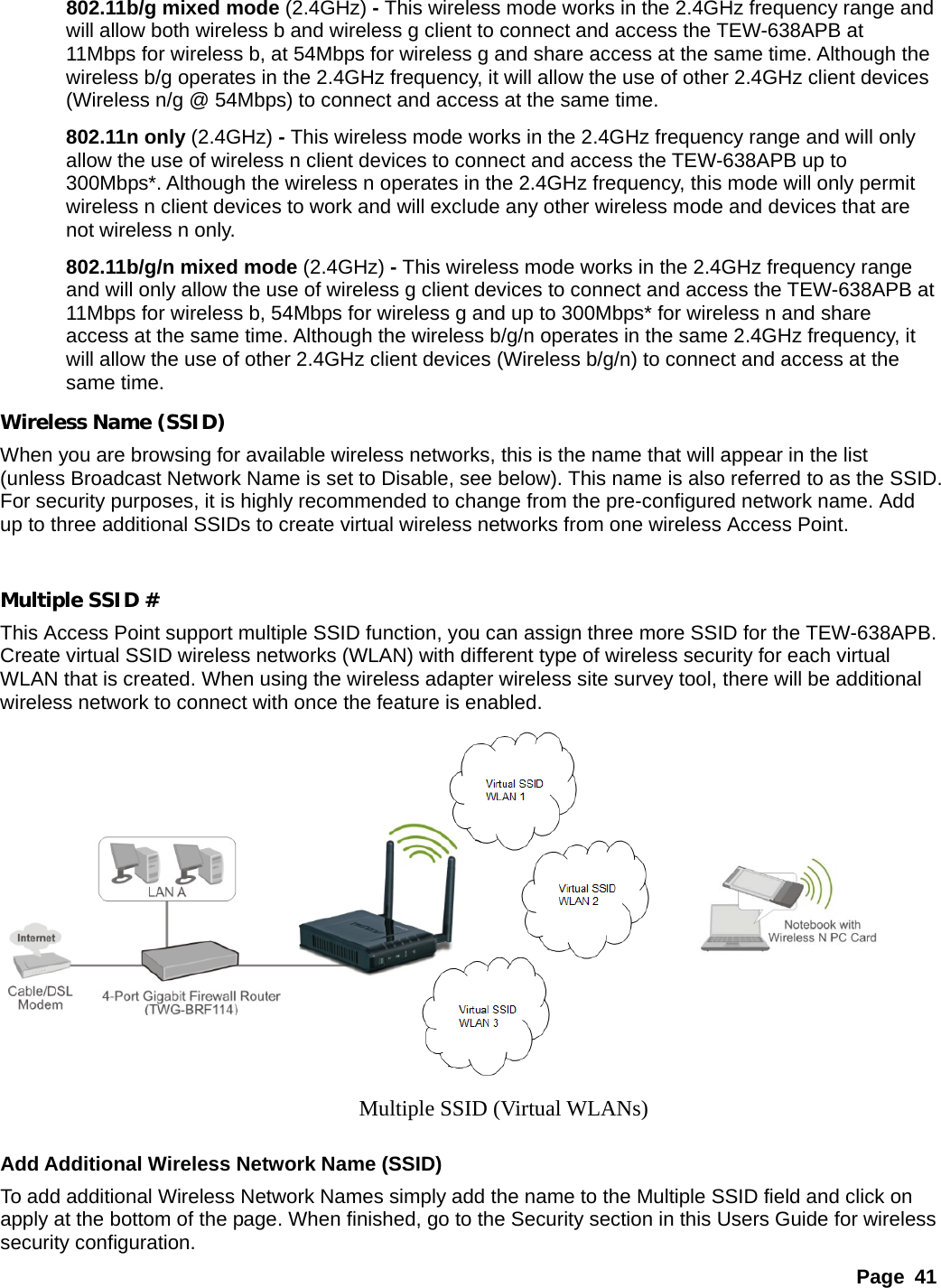 Page 41 802.11b/g mixed mode (2.4GHz) - This wireless mode works in the 2.4GHz frequency range and will allow both wireless b and wireless g client to connect and access the TEW-638APB at 11Mbps for wireless b, at 54Mbps for wireless g and share access at the same time. Although the wireless b/g operates in the 2.4GHz frequency, it will allow the use of other 2.4GHz client devices (Wireless n/g @ 54Mbps) to connect and access at the same time. 802.11n only (2.4GHz) - This wireless mode works in the 2.4GHz frequency range and will only allow the use of wireless n client devices to connect and access the TEW-638APB up to 300Mbps*. Although the wireless n operates in the 2.4GHz frequency, this mode will only permit wireless n client devices to work and will exclude any other wireless mode and devices that are not wireless n only. 802.11b/g/n mixed mode (2.4GHz) - This wireless mode works in the 2.4GHz frequency range and will only allow the use of wireless g client devices to connect and access the TEW-638APB at 11Mbps for wireless b, 54Mbps for wireless g and up to 300Mbps* for wireless n and share access at the same time. Although the wireless b/g/n operates in the same 2.4GHz frequency, it will allow the use of other 2.4GHz client devices (Wireless b/g/n) to connect and access at the same time. Wireless Name (SSID) When you are browsing for available wireless networks, this is the name that will appear in the list (unless Broadcast Network Name is set to Disable, see below). This name is also referred to as the SSID. For security purposes, it is highly recommended to change from the pre-configured network name. Add up to three additional SSIDs to create virtual wireless networks from one wireless Access Point.  Multiple SSID # This Access Point support multiple SSID function, you can assign three more SSID for the TEW-638APB. Create virtual SSID wireless networks (WLAN) with different type of wireless security for each virtual WLAN that is created. When using the wireless adapter wireless site survey tool, there will be additional wireless network to connect with once the feature is enabled.     Add Additional Wireless Network Name (SSID) To add additional Wireless Network Names simply add the name to the Multiple SSID field and click on apply at the bottom of the page. When finished, go to the Security section in this Users Guide for wireless security configuration. Multiple SSID (Virtual WLANs) 