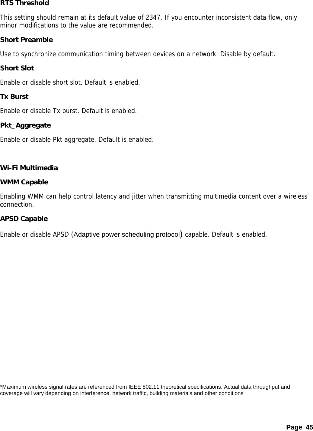 Page 45 RTS Threshold This setting should remain at its default value of 2347. If you encounter inconsistent data flow, only minor modifications to the value are recommended.  Short Preamble Use to synchronize communication timing between devices on a network. Disable by default. Short Slot Enable or disable short slot. Default is enabled. Tx Burst Enable or disable Tx burst. Default is enabled. Pkt_Aggregate Enable or disable Pkt aggregate. Default is enabled.  Wi-Fi Multimedia   WMM Capable Enabling WMM can help control latency and jitter when transmitting multimedia content over a wireless connection.  APSD Capable Enable or disable APSD (Adaptive power scheduling protocol) capable. Default is enabled.           *Maximum wireless signal rates are referenced from IEEE 802.11 theoretical specifications. Actual data throughput and coverage will vary depending on interference, network traffic, building materials and other conditions 