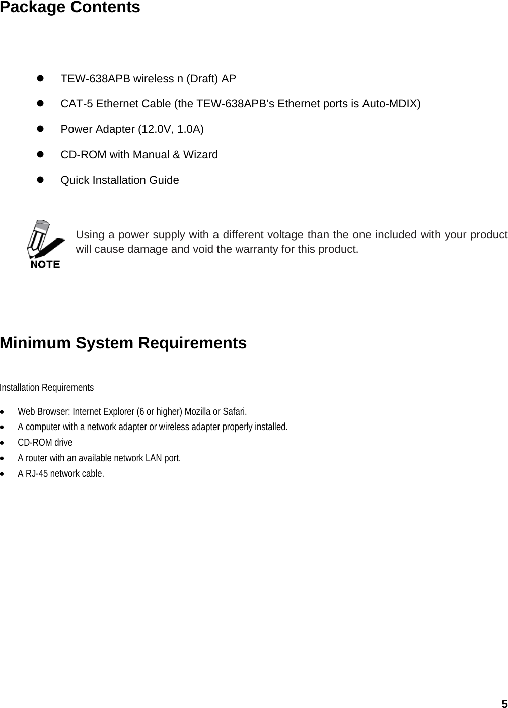 5 Package Contents  z  TEW-638APB wireless n (Draft) AP z  CAT-5 Ethernet Cable (the TEW-638APB’s Ethernet ports is Auto-MDIX) z  Power Adapter (12.0V, 1.0A) z CD-ROM with Manual &amp; Wizard z Quick Installation Guide   Using a power supply with a different voltage than the one included with your product will cause damage and void the warranty for this product.        Minimum System Requirements Installation Requirements  • Web Browser: Internet Explorer (6 or higher) Mozilla or Safari. • A computer with a network adapter or wireless adapter properly installed. • CD-ROM drive • A router with an available network LAN port. • A RJ-45 network cable.   