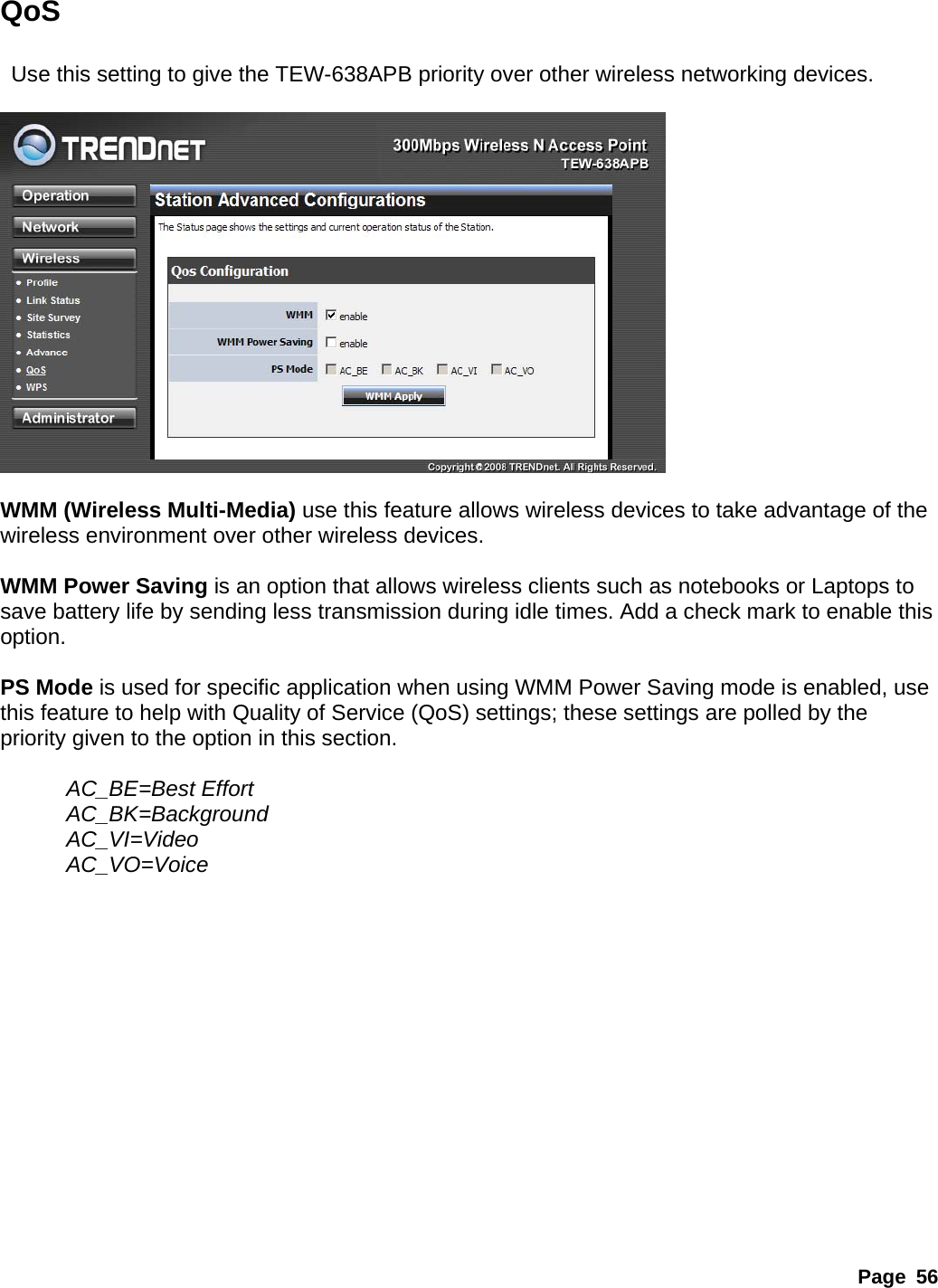 Page 56 QoS    Use this setting to give the TEW-638APB priority over other wireless networking devices.    WMM (Wireless Multi-Media) use this feature allows wireless devices to take advantage of the wireless environment over other wireless devices.  WMM Power Saving is an option that allows wireless clients such as notebooks or Laptops to save battery life by sending less transmission during idle times. Add a check mark to enable this option.   PS Mode is used for specific application when using WMM Power Saving mode is enabled, use this feature to help with Quality of Service (QoS) settings; these settings are polled by the priority given to the option in this section.    AC_BE=Best Effort   AC_BK=Background    AC_VI=Video  AC_VO=Voice               