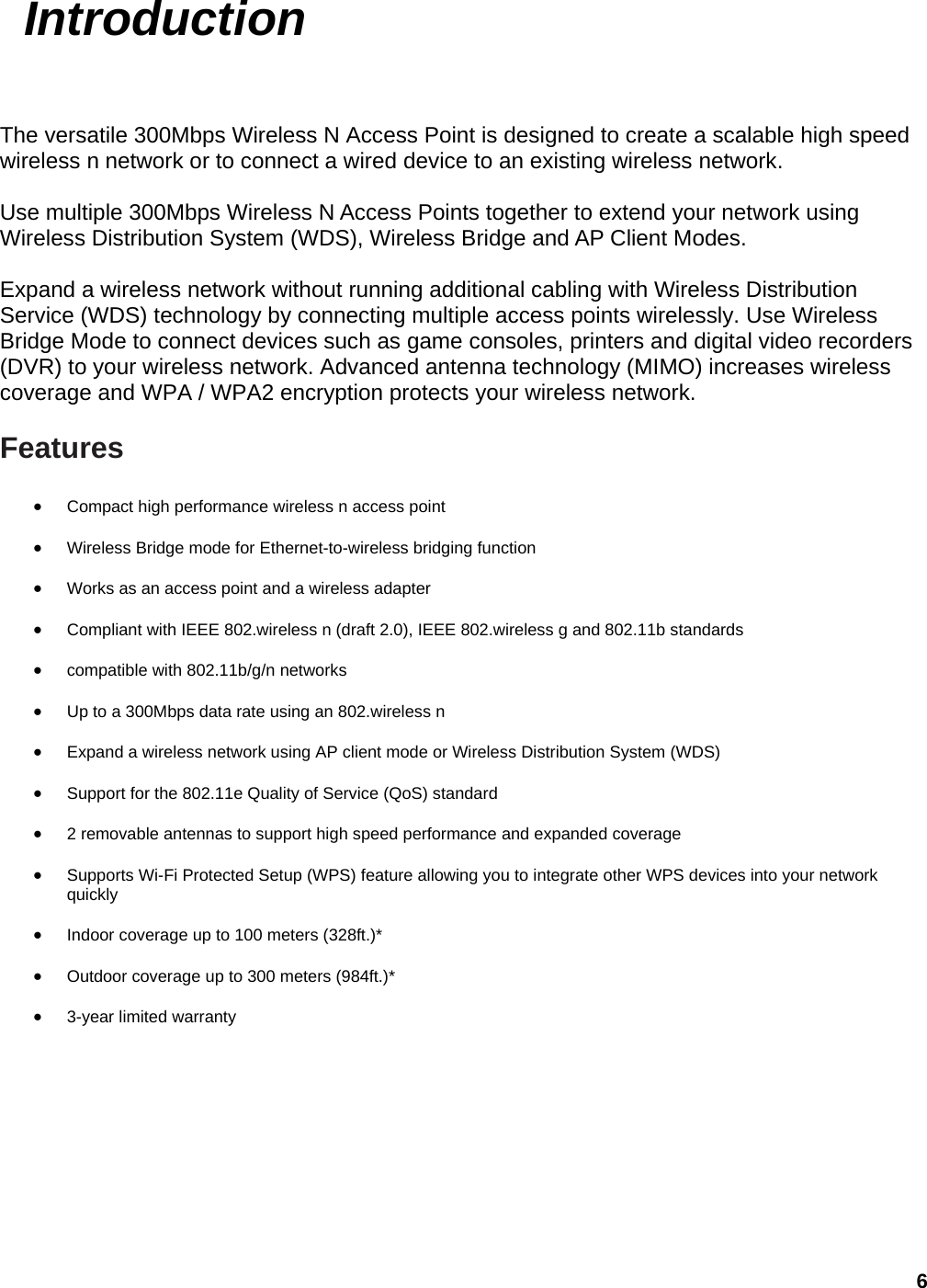 6  Introduction The versatile 300Mbps Wireless N Access Point is designed to create a scalable high speed wireless n network or to connect a wired device to an existing wireless network.    Use multiple 300Mbps Wireless N Access Points together to extend your network using Wireless Distribution System (WDS), Wireless Bridge and AP Client Modes.  Expand a wireless network without running additional cabling with Wireless Distribution Service (WDS) technology by connecting multiple access points wirelessly. Use Wireless Bridge Mode to connect devices such as game consoles, printers and digital video recorders (DVR) to your wireless network. Advanced antenna technology (MIMO) increases wireless coverage and WPA / WPA2 encryption protects your wireless network.    Features • Compact high performance wireless n access point • Wireless Bridge mode for Ethernet-to-wireless bridging function   • Works as an access point and a wireless adapter   • Compliant with IEEE 802.wireless n (draft 2.0), IEEE 802.wireless g and 802.11b standards • compatible with 802.11b/g/n networks   • Up to a 300Mbps data rate using an 802.wireless n   • Expand a wireless network using AP client mode or Wireless Distribution System (WDS) • Support for the 802.11e Quality of Service (QoS) standard   • 2 removable antennas to support high speed performance and expanded coverage   • Supports Wi-Fi Protected Setup (WPS) feature allowing you to integrate other WPS devices into your network quickly  • Indoor coverage up to 100 meters (328ft.)*  • Outdoor coverage up to 300 meters (984ft.)*   • 3-year limited warranty   
