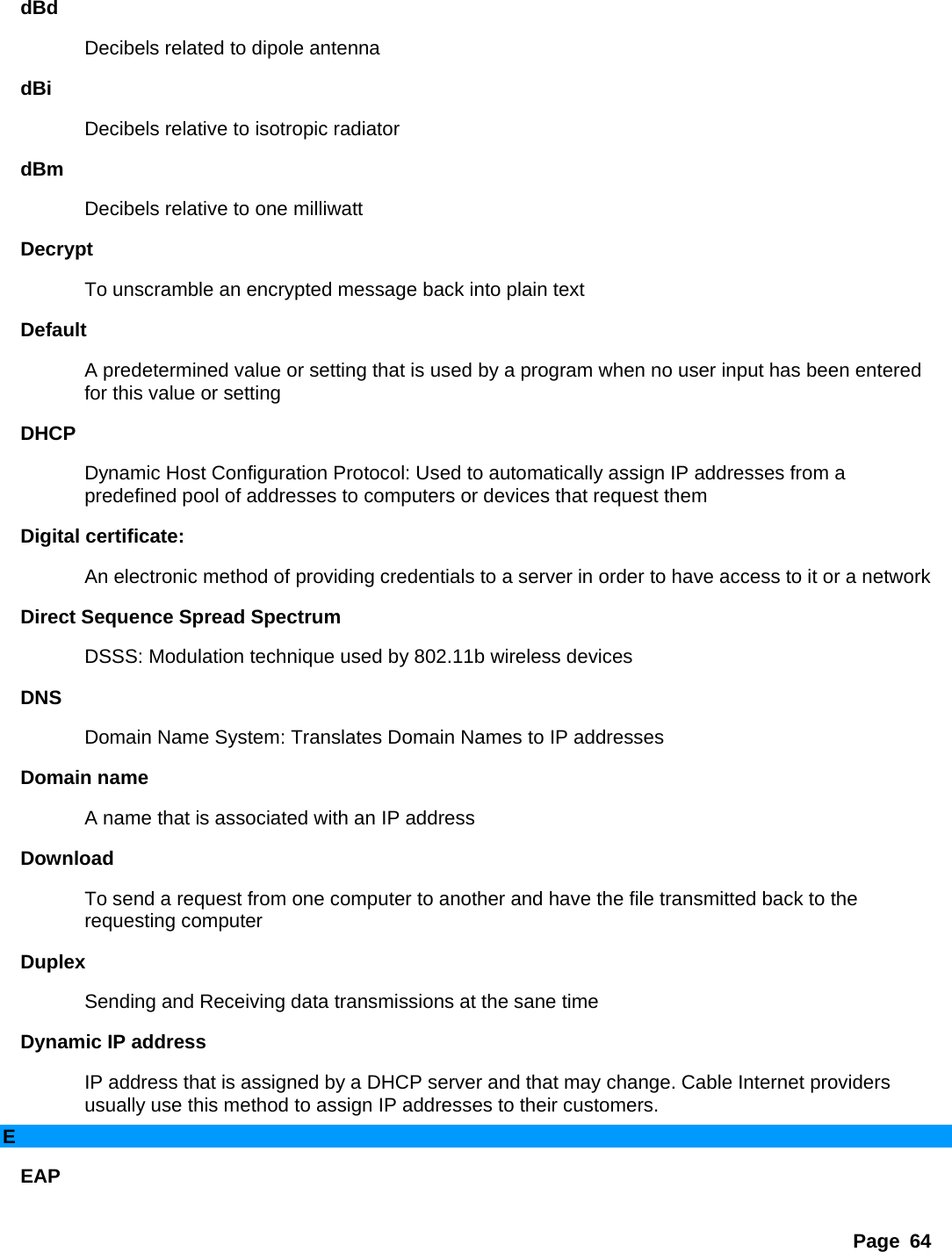 Page 64 dBd  Decibels related to dipole antenna   dBi  Decibels relative to isotropic radiator   dBm  Decibels relative to one milliwatt   Decrypt  To unscramble an encrypted message back into plain text   Default  A predetermined value or setting that is used by a program when no user input has been entered for this value or setting   DHCP  Dynamic Host Configuration Protocol: Used to automatically assign IP addresses from a predefined pool of addresses to computers or devices that request them   Digital certificate:   An electronic method of providing credentials to a server in order to have access to it or a network   Direct Sequence Spread Spectrum   DSSS: Modulation technique used by 802.11b wireless devices   DNS  Domain Name System: Translates Domain Names to IP addresses   Domain name   A name that is associated with an IP address   Download  To send a request from one computer to another and have the file transmitted back to the requesting computer   Duplex  Sending and Receiving data transmissions at the sane time   Dynamic IP address   IP address that is assigned by a DHCP server and that may change. Cable Internet providers usually use this method to assign IP addresses to their customers.   E EAP  