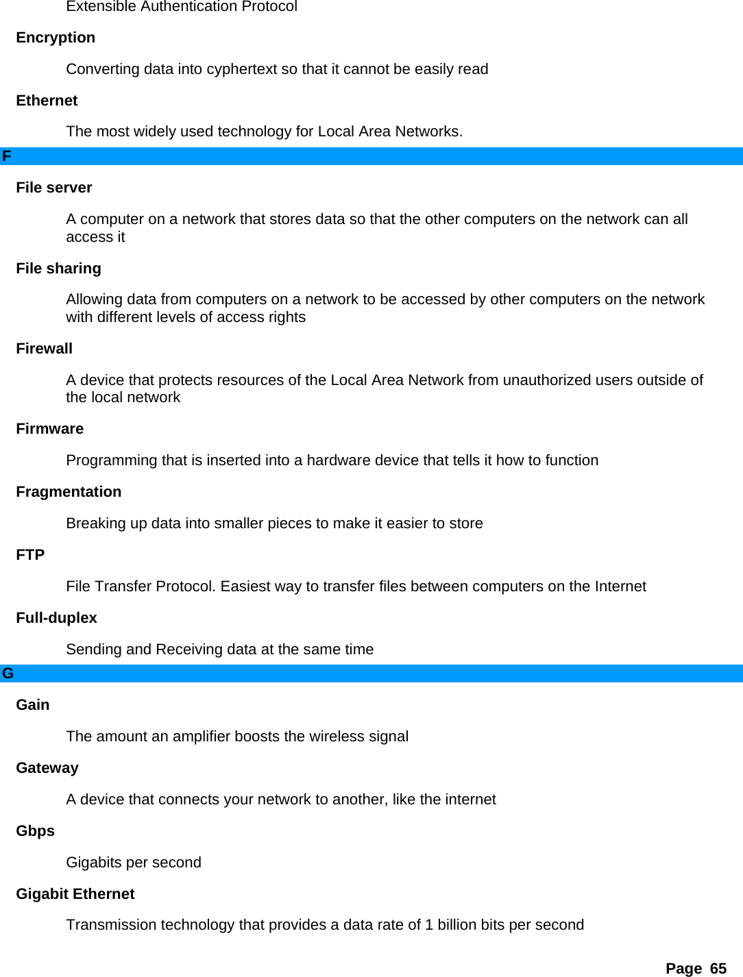 Page 65 Extensible Authentication Protocol   Encryption  Converting data into cyphertext so that it cannot be easily read   Ethernet  The most widely used technology for Local Area Networks.   F File server   A computer on a network that stores data so that the other computers on the network can all access it   File sharing   Allowing data from computers on a network to be accessed by other computers on the network with different levels of access rights   Firewall  A device that protects resources of the Local Area Network from unauthorized users outside of the local network   Firmware  Programming that is inserted into a hardware device that tells it how to function   Fragmentation  Breaking up data into smaller pieces to make it easier to store   FTP  File Transfer Protocol. Easiest way to transfer files between computers on the Internet   Full-duplex  Sending and Receiving data at the same time   G Gain  The amount an amplifier boosts the wireless signal   Gateway  A device that connects your network to another, like the internet   Gbps  Gigabits per second   Gigabit Ethernet   Transmission technology that provides a data rate of 1 billion bits per second   