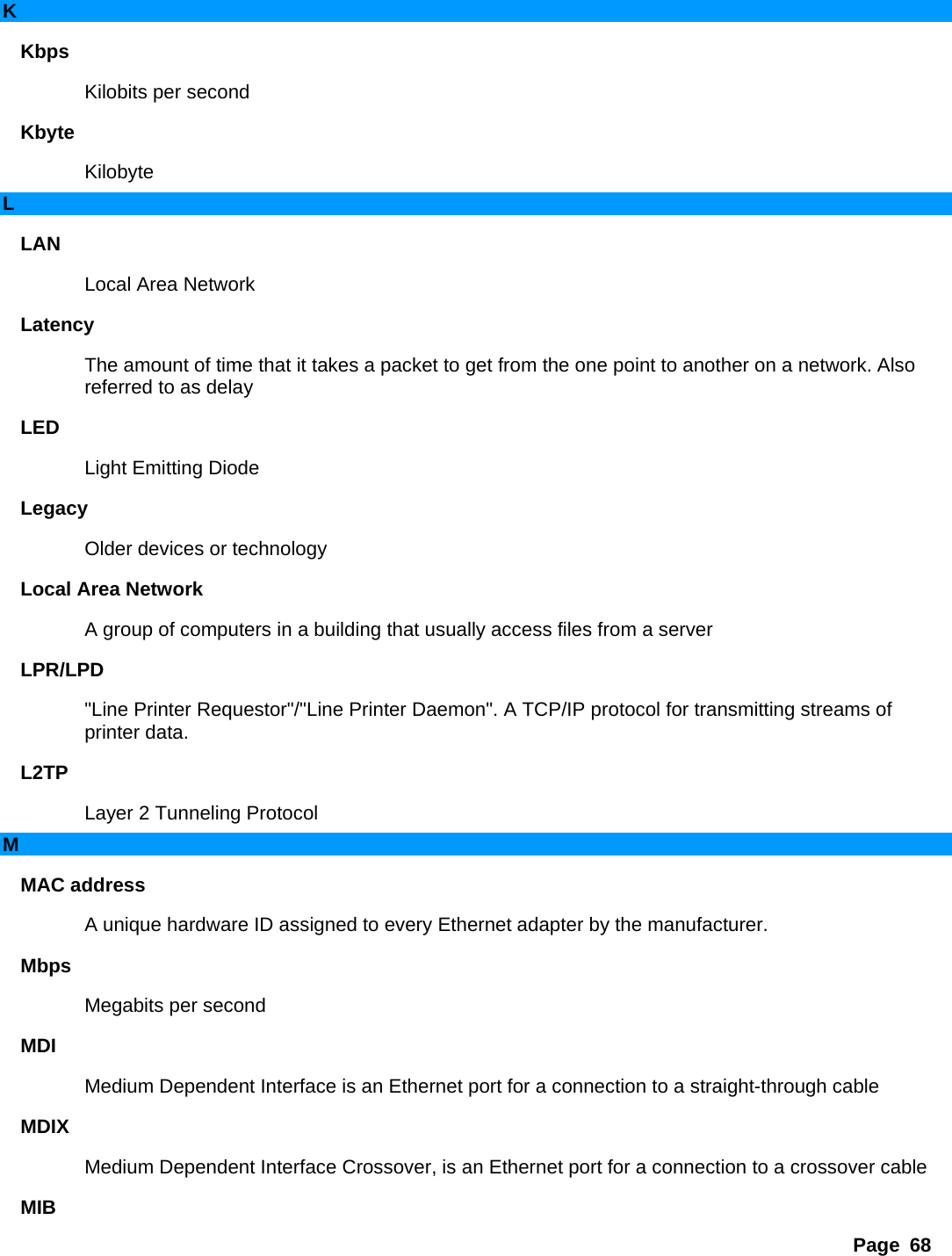 Page 68 K Kbps  Kilobits per second   Kbyte  Kilobyte  L LAN  Local Area Network   Latency  The amount of time that it takes a packet to get from the one point to another on a network. Also referred to as delay   LED  Light Emitting Diode   Legacy  Older devices or technology   Local Area Network   A group of computers in a building that usually access files from a server   LPR/LPD  &quot;Line Printer Requestor&quot;/&quot;Line Printer Daemon&quot;. A TCP/IP protocol for transmitting streams of printer data.   L2TP  Layer 2 Tunneling Protocol   M MAC address   A unique hardware ID assigned to every Ethernet adapter by the manufacturer.   Mbps  Megabits per second   MDI  Medium Dependent Interface is an Ethernet port for a connection to a straight-through cable   MDIX  Medium Dependent Interface Crossover, is an Ethernet port for a connection to a crossover cable   MIB  