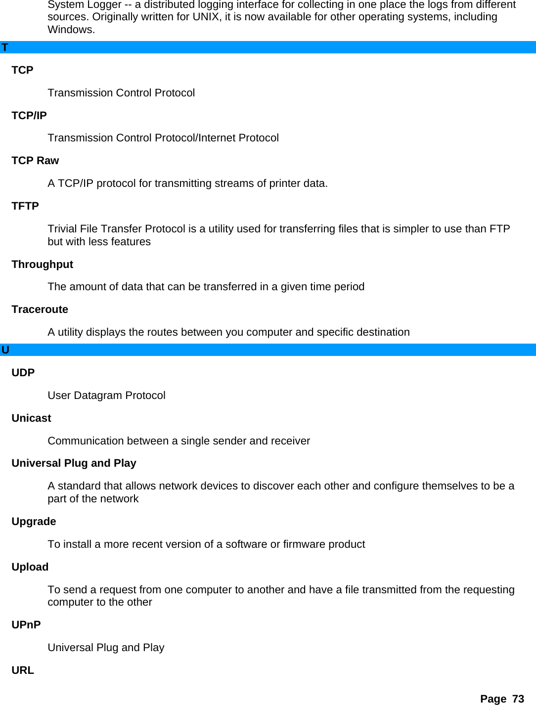 Page 73 System Logger -- a distributed logging interface for collecting in one place the logs from different sources. Originally written for UNIX, it is now available for other operating systems, including Windows.  T TCP  Transmission Control Protocol   TCP/IP  Transmission Control Protocol/Internet Protocol   TCP Raw   A TCP/IP protocol for transmitting streams of printer data.   TFTP  Trivial File Transfer Protocol is a utility used for transferring files that is simpler to use than FTP but with less features   Throughput  The amount of data that can be transferred in a given time period   Traceroute  A utility displays the routes between you computer and specific destination   U UDP  User Datagram Protocol   Unicast  Communication between a single sender and receiver   Universal Plug and Play   A standard that allows network devices to discover each other and configure themselves to be a part of the network   Upgrade  To install a more recent version of a software or firmware product   Upload  To send a request from one computer to another and have a file transmitted from the requesting computer to the other   UPnP  Universal Plug and Play   URL  