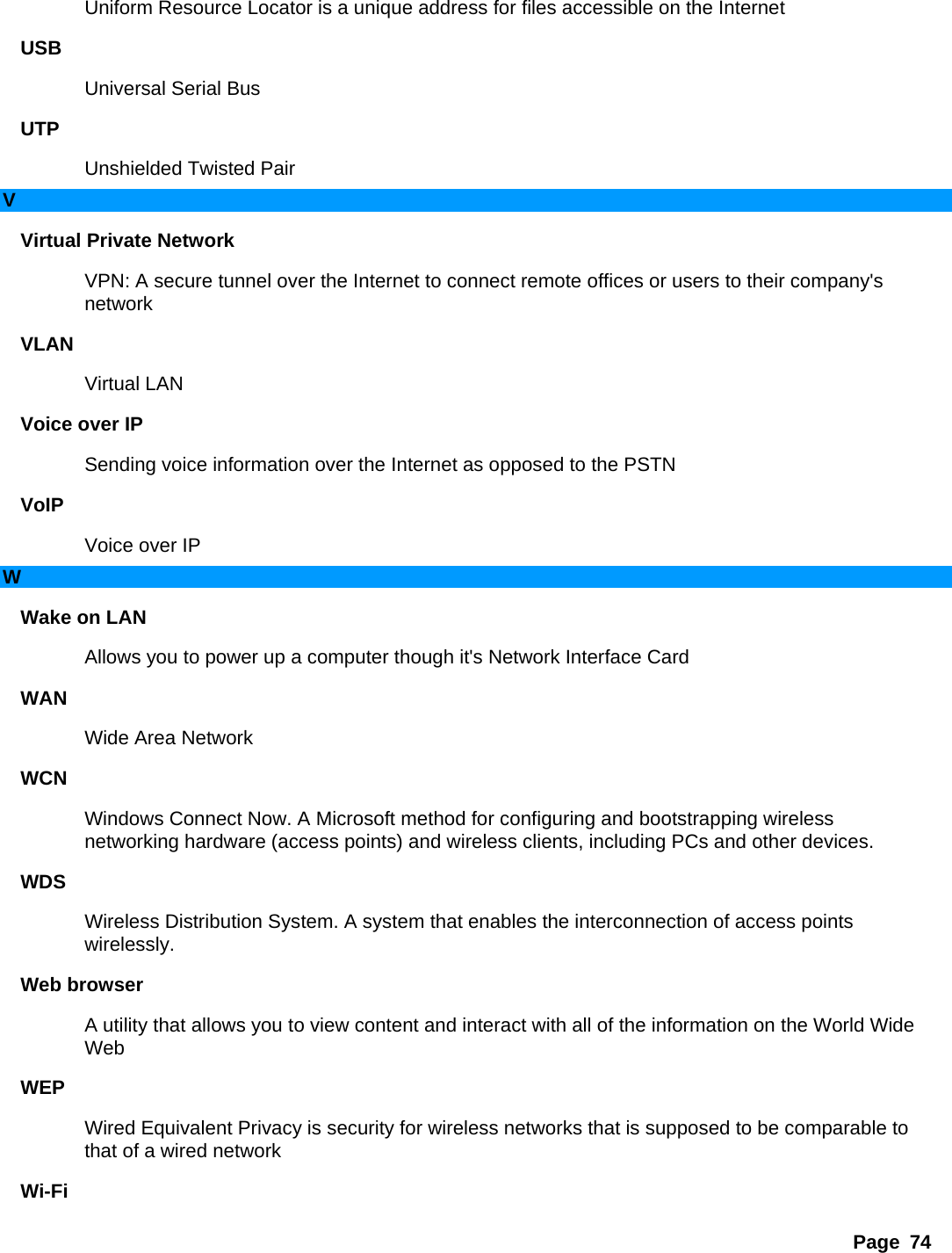 Page 74 Uniform Resource Locator is a unique address for files accessible on the Internet   USB  Universal Serial Bus   UTP  Unshielded Twisted Pair   V Virtual Private Network   VPN: A secure tunnel over the Internet to connect remote offices or users to their company&apos;s network  VLAN  Virtual LAN   Voice over IP   Sending voice information over the Internet as opposed to the PSTN   VoIP  Voice over IP   W Wake on LAN   Allows you to power up a computer though it&apos;s Network Interface Card   WAN  Wide Area Network   WCN  Windows Connect Now. A Microsoft method for configuring and bootstrapping wireless networking hardware (access points) and wireless clients, including PCs and other devices.   WDS  Wireless Distribution System. A system that enables the interconnection of access points wirelessly.  Web browser   A utility that allows you to view content and interact with all of the information on the World Wide Web  WEP  Wired Equivalent Privacy is security for wireless networks that is supposed to be comparable to that of a wired network   Wi-Fi  