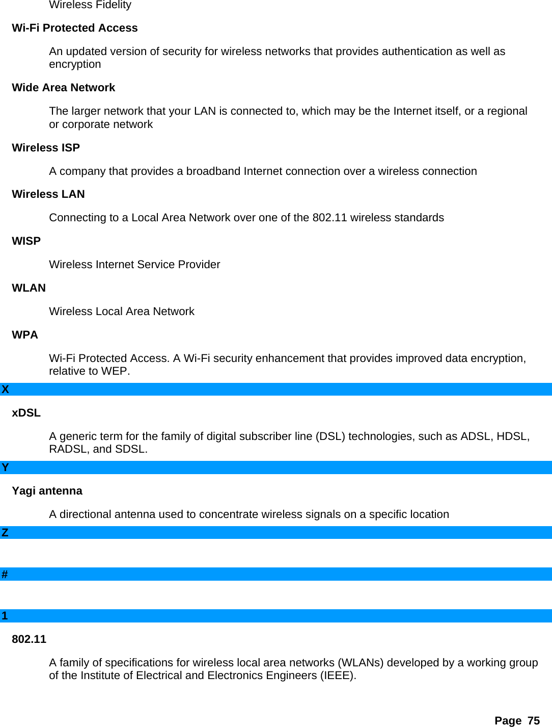 Page 75 Wireless Fidelity   Wi-Fi Protected Access   An updated version of security for wireless networks that provides authentication as well as encryption  Wide Area Network   The larger network that your LAN is connected to, which may be the Internet itself, or a regional or corporate network   Wireless ISP   A company that provides a broadband Internet connection over a wireless connection   Wireless LAN   Connecting to a Local Area Network over one of the 802.11 wireless standards   WISP  Wireless Internet Service Provider   WLAN  Wireless Local Area Network   WPA  Wi-Fi Protected Access. A Wi-Fi security enhancement that provides improved data encryption, relative to WEP.   X xDSL  A generic term for the family of digital subscriber line (DSL) technologies, such as ADSL, HDSL, RADSL, and SDSL.   Y Yagi antenna   A directional antenna used to concentrate wireless signals on a specific location   Z     #     1 802.11  A family of specifications for wireless local area networks (WLANs) developed by a working group of the Institute of Electrical and Electronics Engineers (IEEE).    