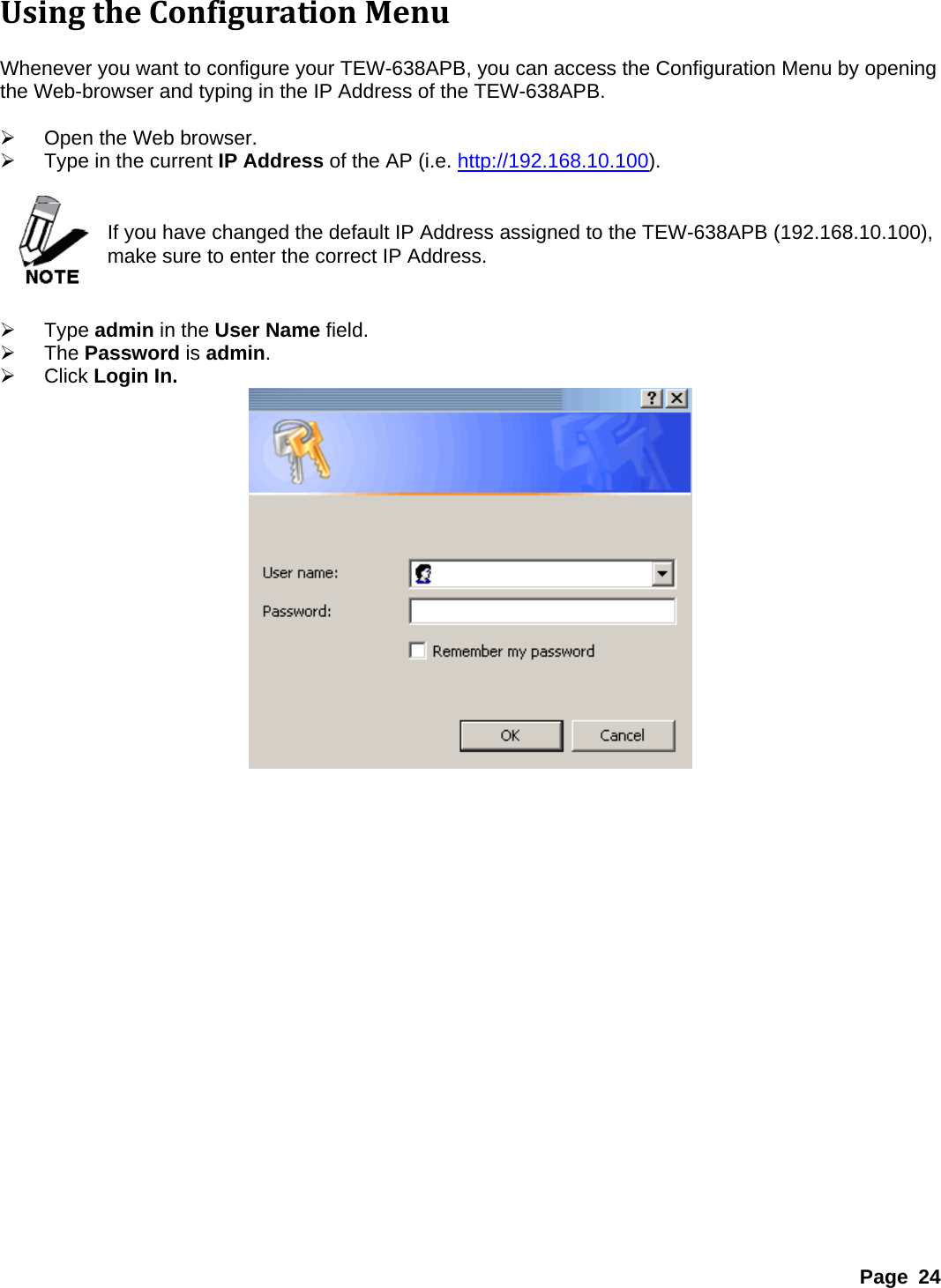 UsingtheConfigurationMenu Whenever you want to configure your TEW-638APB, you can access the Configuration Menu by opening the Web-browser and typing in the IP Address of the TEW-638APB.    ¾  Open the Web browser. ¾  Type in the current IP Address of the AP (i.e. http://192.168.10.100).   If you have changed the default IP Address assigned to the TEW-638APB (192.168.10.100), make sure to enter the correct IP Address.   ¾ Type admin in the User Name field. ¾ The Password is admin. ¾ Click Login In.  Page 24 