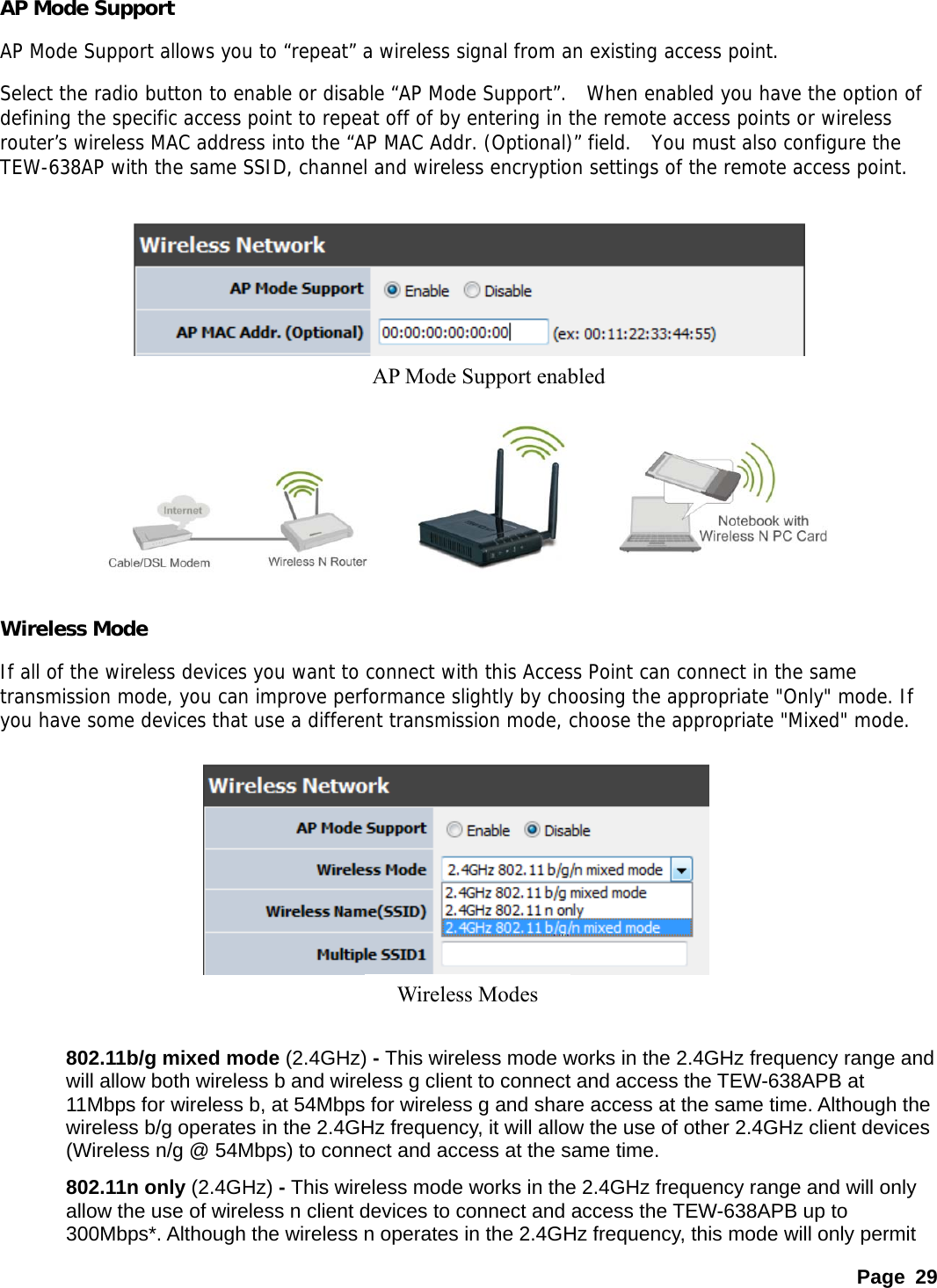 AP Mode Support   AP Mode Support allows you to “repeat” a wireless signal from an existing access point. Select the radio button to enable or disable “AP Mode Support”.  When enabled you have the option of defining the specific access point to repeat off of by entering in the remote access points or wireless router’s wireless MAC address into the “AP MAC Addr. (Optional)” field.  You must also configure the TEW-638AP with the same SSID, channel and wireless encryption settings of the remote access point.  AP Mode Support enabled       Wireless Mode If all of the wireless devices you want to connect with this Access Point can connect in the same transmission mode, you can improve performance slightly by choosing the appropriate &quot;Only&quot; mode. If you have some devices that use a different transmission mode, choose the appropriate &quot;Mixed&quot; mode.   Wireless Modes       802.11b/g mixed mode (2.4GHz) - This wireless mode works in the 2.4GHz frequency range and will allow both wireless b and wireless g client to connect and access the TEW-638APB at 11Mbps for wireless b, at 54Mbps for wireless g and share access at the same time. Although the wireless b/g operates in the 2.4GHz frequency, it will allow the use of other 2.4GHz client devices (Wireless n/g @ 54Mbps) to connect and access at the same time. 802.11n only (2.4GHz) - This wireless mode works in the 2.4GHz frequency range and will only allow the use of wireless n client devices to connect and access the TEW-638APB up to 300Mbps*. Although the wireless n operates in the 2.4GHz frequency, this mode will only permit Page 29 