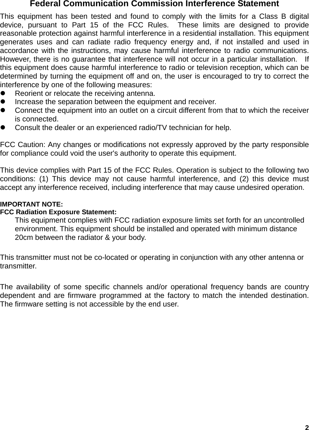 Federal Communication Commission Interference Statement This equipment has been tested and found to comply with the limits for a Class B digital device, pursuant to Part 15 of the FCC Rules.  These limits are designed to provide reasonable protection against harmful interference in a residential installation. This equipment generates uses and can radiate radio frequency energy and, if not installed and used in accordance with the instructions, may cause harmful interference to radio communications.  However, there is no guarantee that interference will not occur in a particular installation.  If this equipment does cause harmful interference to radio or television reception, which can be determined by turning the equipment off and on, the user is encouraged to try to correct the interference by one of the following measures: z  Reorient or relocate the receiving antenna. z  Increase the separation between the equipment and receiver. z  Connect the equipment into an outlet on a circuit different from that to which the receiver is connected. z  Consult the dealer or an experienced radio/TV technician for help.  FCC Caution: Any changes or modifications not expressly approved by the party responsible for compliance could void the user&apos;s authority to operate this equipment.  This device complies with Part 15 of the FCC Rules. Operation is subject to the following two conditions: (1) This device may not cause harmful interference, and (2) this device must accept any interference received, including interference that may cause undesired operation.  IMPORTANT NOTE: FCC Radiation Exposure Statement: This equipment complies with FCC radiation exposure limits set forth for an uncontrolled environment. This equipment should be installed and operated with minimum distance 20cm between the radiator &amp; your body.  This transmitter must not be co-located or operating in conjunction with any other antenna or transmitter.  The availability of some specific channels and/or operational frequency bands are country dependent and are firmware programmed at the factory to match the intended destination. The firmware setting is not accessible by the end user. 2 