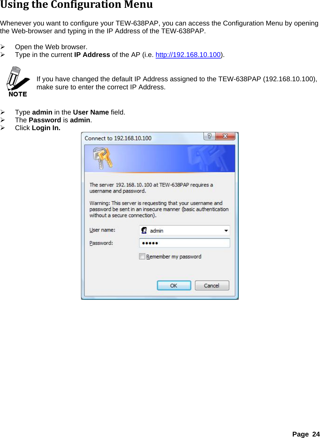 UsingtheConfigurationMenu Whenever you want to configure your TEW-638PAP, you can access the Configuration Menu by opening the Web-browser and typing in the IP Address of the TEW-638PAP.    ¾  Open the Web browser. ¾  Type in the current IP Address of the AP (i.e. http://192.168.10.100).   If you have changed the default IP Address assigned to the TEW-638PAP (192.168.10.100), make sure to enter the correct IP Address.   ¾ Type admin in the User Name field. ¾ The Password is admin. ¾ Click Login In.  Page 24 