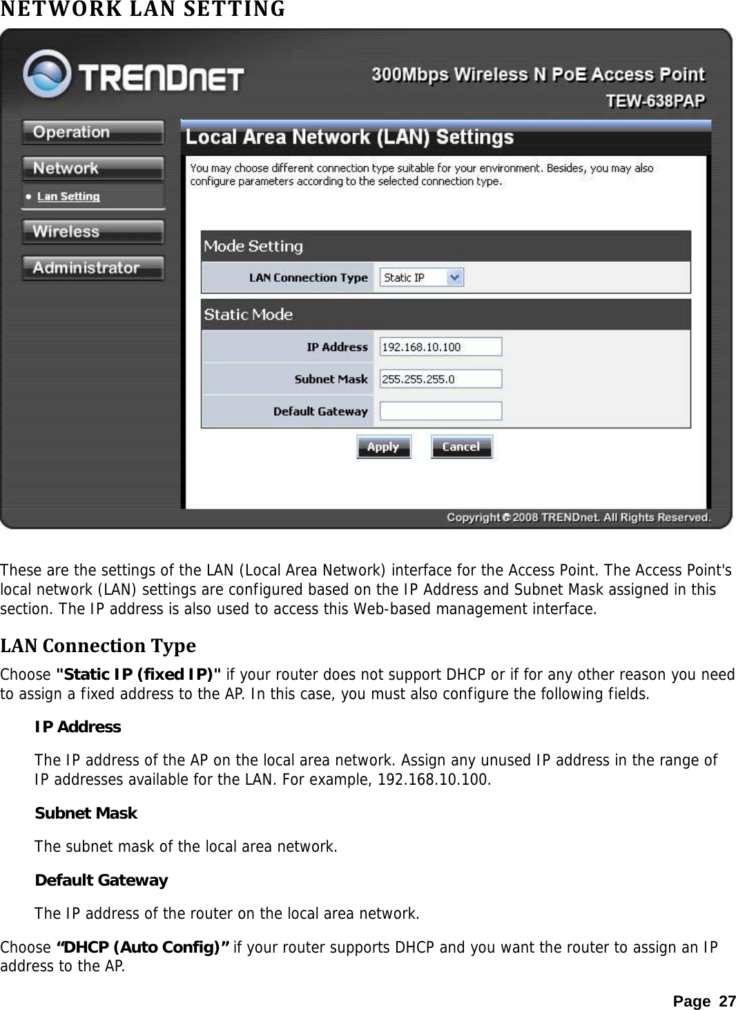 NETWORKLANSETTING  These are the settings of the LAN (Local Area Network) interface for the Access Point. The Access Point&apos;s local network (LAN) settings are configured based on the IP Address and Subnet Mask assigned in this section. The IP address is also used to access this Web-based management interface.  LANConnectionTypeChoose &quot;Static IP (fixed IP)&quot; if your router does not support DHCP or if for any other reason you need to assign a fixed address to the AP. In this case, you must also configure the following fields.  IP Address   The IP address of the AP on the local area network. Assign any unused IP address in the range of IP addresses available for the LAN. For example, 192.168.10.100.  Subnet Mask   The subnet mask of the local area network.  Default Gateway   The IP address of the router on the local area network.  Choose “DHCP (Auto Config)” if your router supports DHCP and you want the router to assign an IP address to the AP. Page 27 