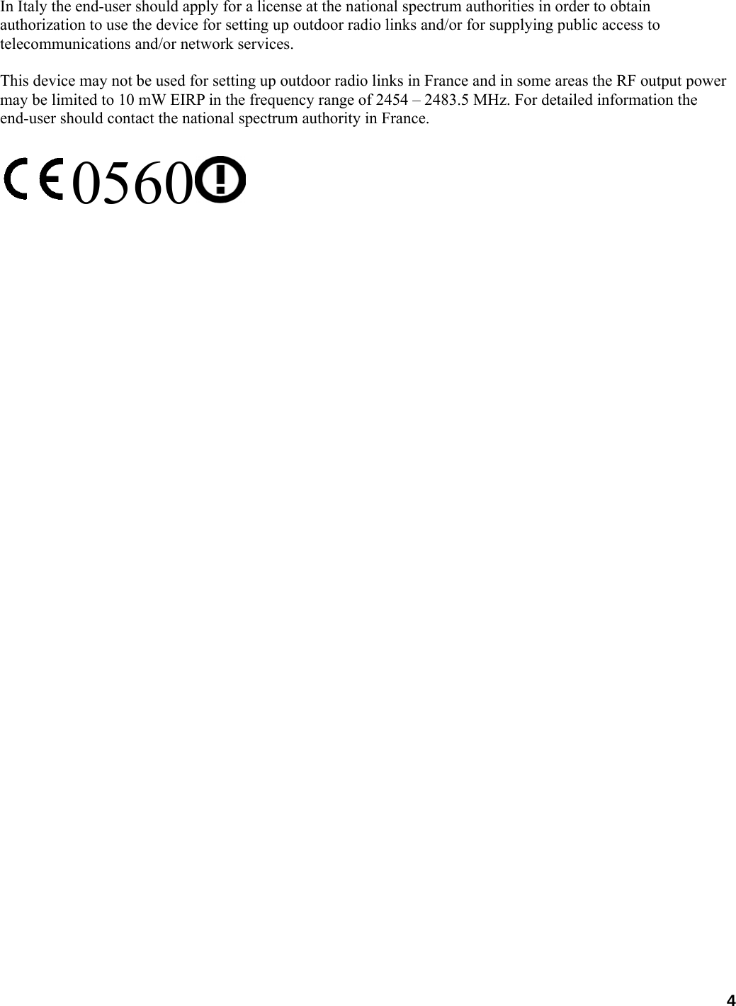  In Italy the end-user should apply for a license at the national spectrum authorities in order to obtain authorization to use the device for setting up outdoor radio links and/or for supplying public access to telecommunications and/or network services.  This device may not be used for setting up outdoor radio links in France and in some areas the RF output power may be limited to 10 mW EIRP in the frequency range of 2454 – 2483.5 MHz. For detailed information the end-user should contact the national spectrum authority in France.  0560  4 