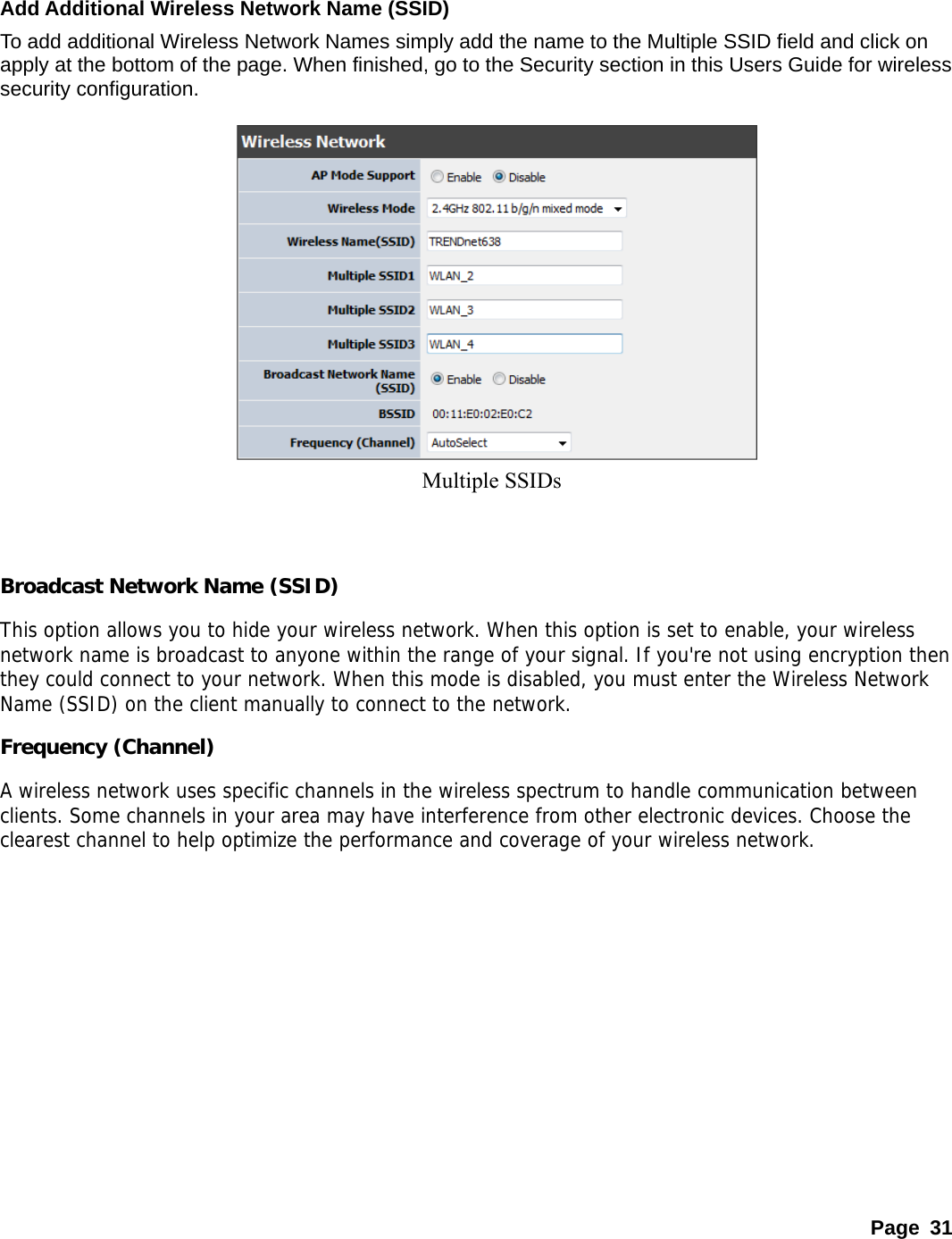    Add Additional Wireless Network Name (SSID) To add additional Wireless Network Names simply add the name to the Multiple SSID field and click on apply at the bottom of the page. When finished, go to the Security section in this Users Guide for wireless security configuration.   Multiple SSIDs          Broadcast Network Name (SSID) This option allows you to hide your wireless network. When this option is set to enable, your wireless network name is broadcast to anyone within the range of your signal. If you&apos;re not using encryption then they could connect to your network. When this mode is disabled, you must enter the Wireless Network Name (SSID) on the client manually to connect to the network.  Frequency (Channel) A wireless network uses specific channels in the wireless spectrum to handle communication between clients. Some channels in your area may have interference from other electronic devices. Choose the clearest channel to help optimize the performance and coverage of your wireless network.          Page 31 