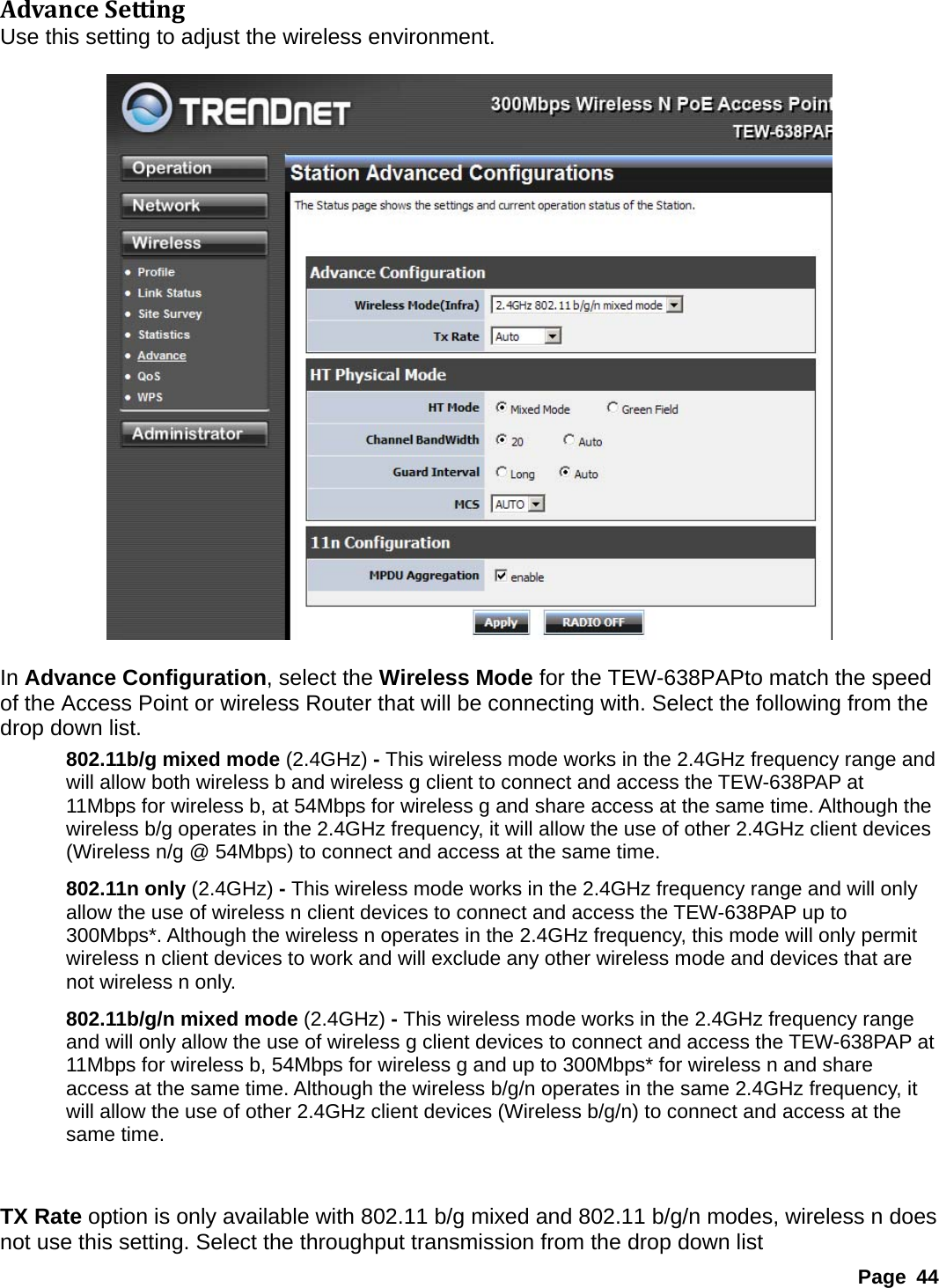 AdvanceSettingUse this setting to adjust the wireless environment.    In Advance Configuration, select the Wireless Mode for the TEW-638PAPto match the speed of the Access Point or wireless Router that will be connecting with. Select the following from the drop down list. 802.11b/g mixed mode (2.4GHz) - This wireless mode works in the 2.4GHz frequency range and will allow both wireless b and wireless g client to connect and access the TEW-638PAP at 11Mbps for wireless b, at 54Mbps for wireless g and share access at the same time. Although the wireless b/g operates in the 2.4GHz frequency, it will allow the use of other 2.4GHz client devices (Wireless n/g @ 54Mbps) to connect and access at the same time. 802.11n only (2.4GHz) - This wireless mode works in the 2.4GHz frequency range and will only allow the use of wireless n client devices to connect and access the TEW-638PAP up to 300Mbps*. Although the wireless n operates in the 2.4GHz frequency, this mode will only permit wireless n client devices to work and will exclude any other wireless mode and devices that are not wireless n only. 802.11b/g/n mixed mode (2.4GHz) - This wireless mode works in the 2.4GHz frequency range and will only allow the use of wireless g client devices to connect and access the TEW-638PAP at 11Mbps for wireless b, 54Mbps for wireless g and up to 300Mbps* for wireless n and share access at the same time. Although the wireless b/g/n operates in the same 2.4GHz frequency, it will allow the use of other 2.4GHz client devices (Wireless b/g/n) to connect and access at the same time.   TX Rate option is only available with 802.11 b/g mixed and 802.11 b/g/n modes, wireless n does not use this setting. Select the throughput transmission from the drop down list Page 44 