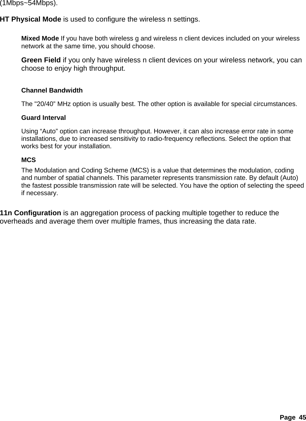 (1Mbps~54Mbps).   HT Physical Mode is used to configure the wireless n settings.  Mixed Mode If you have both wireless g and wireless n client devices included on your wireless network at the same time, you should choose.   Green Field if you only have wireless n client devices on your wireless network, you can choose to enjoy high throughput.  Channel Bandwidth The &quot;20/40” MHz option is usually best. The other option is available for special circumstances.   Guard Interval Using “Auto” option can increase throughput. However, it can also increase error rate in some installations, due to increased sensitivity to radio-frequency reflections. Select the option that works best for your installation.   MCS The Modulation and Coding Scheme (MCS) is a value that determines the modulation, coding and number of spatial channels. This parameter represents transmission rate. By default (Auto) the fastest possible transmission rate will be selected. You have the option of selecting the speed if necessary.    11n Configuration is an aggregation process of packing multiple together to reduce the overheads and average them over multiple frames, thus increasing the data rate.                 Page 45 