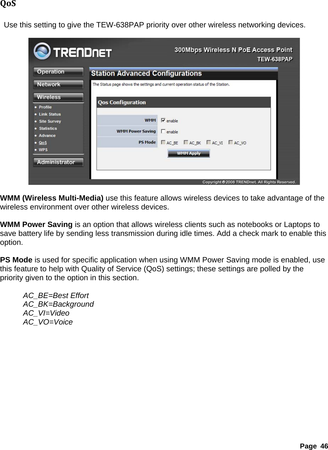 QoS   Use this setting to give the TEW-638PAP priority over other wireless networking devices.    WMM (Wireless Multi-Media) use this feature allows wireless devices to take advantage of the wireless environment over other wireless devices.  WMM Power Saving is an option that allows wireless clients such as notebooks or Laptops to save battery life by sending less transmission during idle times. Add a check mark to enable this option.   PS Mode is used for specific application when using WMM Power Saving mode is enabled, use this feature to help with Quality of Service (QoS) settings; these settings are polled by the priority given to the option in this section.    AC_BE=Best Effort   AC_BK=Background    AC_VI=Video  AC_VO=Voice              Page 46 