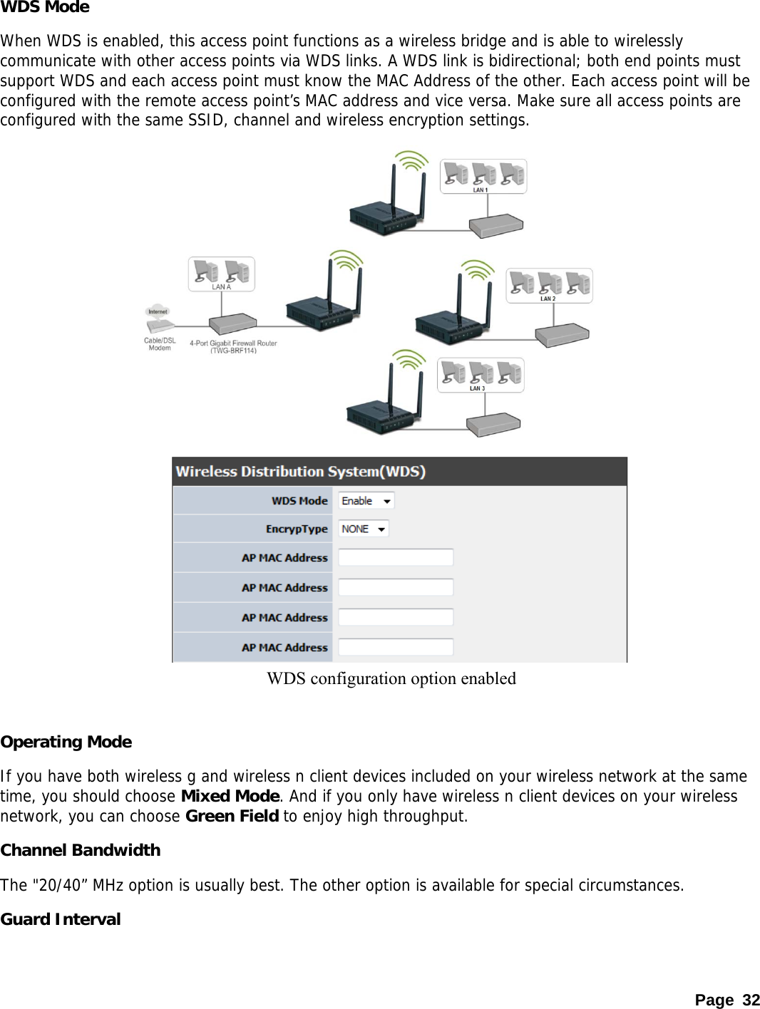  WDS Mode When WDS is enabled, this access point functions as a wireless bridge and is able to wirelessly communicate with other access points via WDS links. A WDS link is bidirectional; both end points must support WDS and each access point must know the MAC Address of the other. Each access point will be configured with the remote access point’s MAC address and vice versa. Make sure all access points are configured with the same SSID, channel and wireless encryption settings.            WDS configuration option enabled        Operating Mode If you have both wireless g and wireless n client devices included on your wireless network at the same time, you should choose Mixed Mode. And if you only have wireless n client devices on your wireless network, you can choose Green Field to enjoy high throughput. Channel Bandwidth The &quot;20/40” MHz option is usually best. The other option is available for special circumstances.  Guard Interval Page 32 