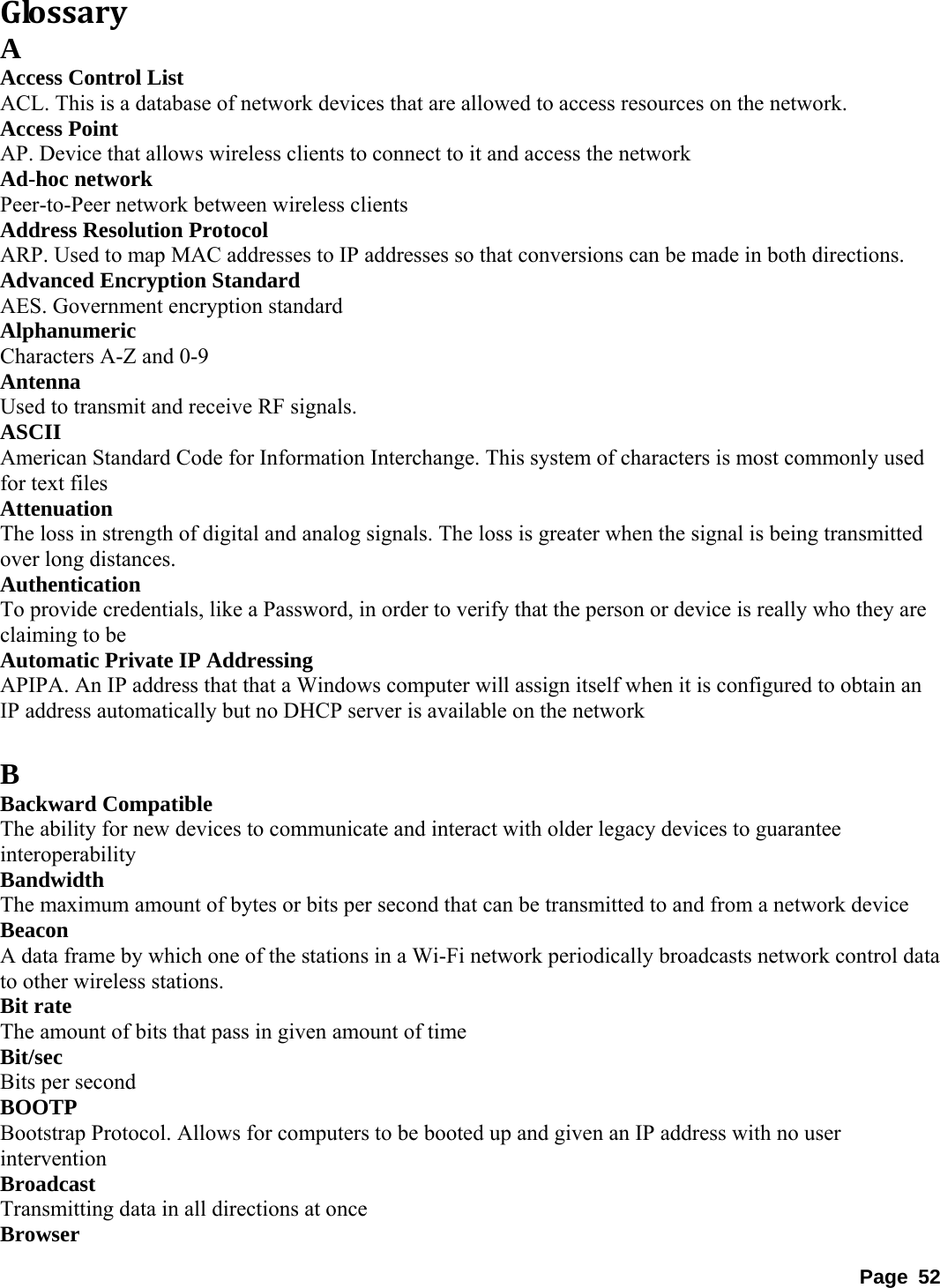 GlossaryA Access Control List   ACL. This is a database of network devices that are allowed to access resources on the network.   Access Point   AP. Device that allows wireless clients to connect to it and access the network   Ad-hoc network   Peer-to-Peer network between wireless clients   Address Resolution Protocol   ARP. Used to map MAC addresses to IP addresses so that conversions can be made in both directions.   Advanced Encryption Standard   AES. Government encryption standard   Alphanumeric  Characters A-Z and 0-9   Antenna  Used to transmit and receive RF signals.   ASCII  American Standard Code for Information Interchange. This system of characters is most commonly used for text files   Attenuation  The loss in strength of digital and analog signals. The loss is greater when the signal is being transmitted over long distances.   Authentication  To provide credentials, like a Password, in order to verify that the person or device is really who they are claiming to be   Automatic Private IP Addressing   APIPA. An IP address that that a Windows computer will assign itself when it is configured to obtain an IP address automatically but no DHCP server is available on the network    B Backward Compatible   The ability for new devices to communicate and interact with older legacy devices to guarantee interoperability  Bandwidth  The maximum amount of bytes or bits per second that can be transmitted to and from a network device   Beacon  A data frame by which one of the stations in a Wi-Fi network periodically broadcasts network control data to other wireless stations.   Bit rate   The amount of bits that pass in given amount of time   Bit/sec  Bits per second   BOOTP  Bootstrap Protocol. Allows for computers to be booted up and given an IP address with no user intervention  Broadcast  Transmitting data in all directions at once   Browser  Page 52 