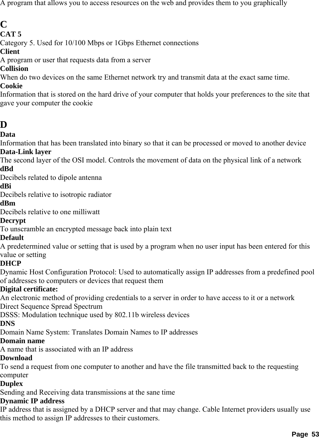 A program that allows you to access resources on the web and provides them to you graphically    C CAT 5   Category 5. Used for 10/100 Mbps or 1Gbps Ethernet connections   Client  A program or user that requests data from a server   Collision  When do two devices on the same Ethernet network try and transmit data at the exact same time.   Cookie  Information that is stored on the hard drive of your computer that holds your preferences to the site that gave your computer the cookie    D Data  Information that has been translated into binary so that it can be processed or moved to another device   Data-Link layer   The second layer of the OSI model. Controls the movement of data on the physical link of a network   dBd  Decibels related to dipole antenna   dBi  Decibels relative to isotropic radiator   dBm  Decibels relative to one milliwatt   Decrypt  To unscramble an encrypted message back into plain text   Default  A predetermined value or setting that is used by a program when no user input has been entered for this value or setting   DHCP  Dynamic Host Configuration Protocol: Used to automatically assign IP addresses from a predefined pool of addresses to computers or devices that request them   Digital certificate:   An electronic method of providing credentials to a server in order to have access to it or a network   Direct Sequence Spread Spectrum   DSSS: Modulation technique used by 802.11b wireless devices   DNS  Domain Name System: Translates Domain Names to IP addresses   Domain name   A name that is associated with an IP address   Download  To send a request from one computer to another and have the file transmitted back to the requesting computer  Duplex  Sending and Receiving data transmissions at the sane time   Dynamic IP address   IP address that is assigned by a DHCP server and that may change. Cable Internet providers usually use this method to assign IP addresses to their customers.   Page 53 