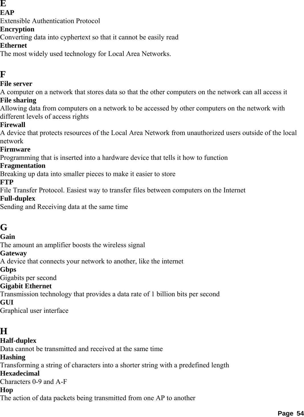 E EAP  Extensible Authentication Protocol   Encryption  Converting data into cyphertext so that it cannot be easily read   Ethernet  The most widely used technology for Local Area Networks.    F File server   A computer on a network that stores data so that the other computers on the network can all access it   File sharing   Allowing data from computers on a network to be accessed by other computers on the network with different levels of access rights   Firewall  A device that protects resources of the Local Area Network from unauthorized users outside of the local network  Firmware  Programming that is inserted into a hardware device that tells it how to function   Fragmentation  Breaking up data into smaller pieces to make it easier to store   FTP  File Transfer Protocol. Easiest way to transfer files between computers on the Internet   Full-duplex  Sending and Receiving data at the same time    G Gain  The amount an amplifier boosts the wireless signal   Gateway  A device that connects your network to another, like the internet   Gbps  Gigabits per second   Gigabit Ethernet   Transmission technology that provides a data rate of 1 billion bits per second   GUI  Graphical user interface    H Half-duplex  Data cannot be transmitted and received at the same time   Hashing  Transforming a string of characters into a shorter string with a predefined length   Hexadecimal  Characters 0-9 and A-F   Hop  The action of data packets being transmitted from one AP to another   Page 54 