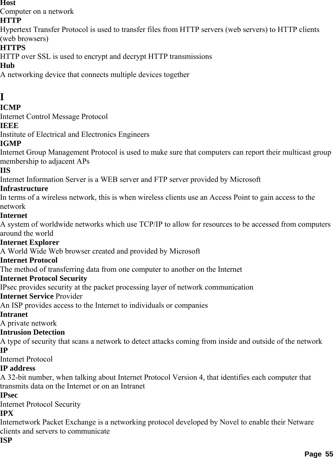 Host  Computer on a network   HTTP  Hypertext Transfer Protocol is used to transfer files from HTTP servers (web servers) to HTTP clients (web browsers)   HTTPS  HTTP over SSL is used to encrypt and decrypt HTTP transmissions   Hub  A networking device that connects multiple devices together    I ICMP  Internet Control Message Protocol   IEEE  Institute of Electrical and Electronics Engineers   IGMP  Internet Group Management Protocol is used to make sure that computers can report their multicast group membership to adjacent APs   IIS  Internet Information Server is a WEB server and FTP server provided by Microsoft   Infrastructure  In terms of a wireless network, this is when wireless clients use an Access Point to gain access to the network  Internet  A system of worldwide networks which use TCP/IP to allow for resources to be accessed from computers around the world   Internet Explorer   A World Wide Web browser created and provided by Microsoft   Internet Protocol   The method of transferring data from one computer to another on the Internet   Internet Protocol Security   IPsec provides security at the packet processing layer of network communication   Internet Service Provider   An ISP provides access to the Internet to individuals or companies   Intranet  A private network   Intrusion Detection   A type of security that scans a network to detect attacks coming from inside and outside of the network   IP  Internet Protocol   IP address   A 32-bit number, when talking about Internet Protocol Version 4, that identifies each computer that transmits data on the Internet or on an Intranet   IPsec  Internet Protocol Security   IPX  Internetwork Packet Exchange is a networking protocol developed by Novel to enable their Netware clients and servers to communicate   ISP  Page 55 