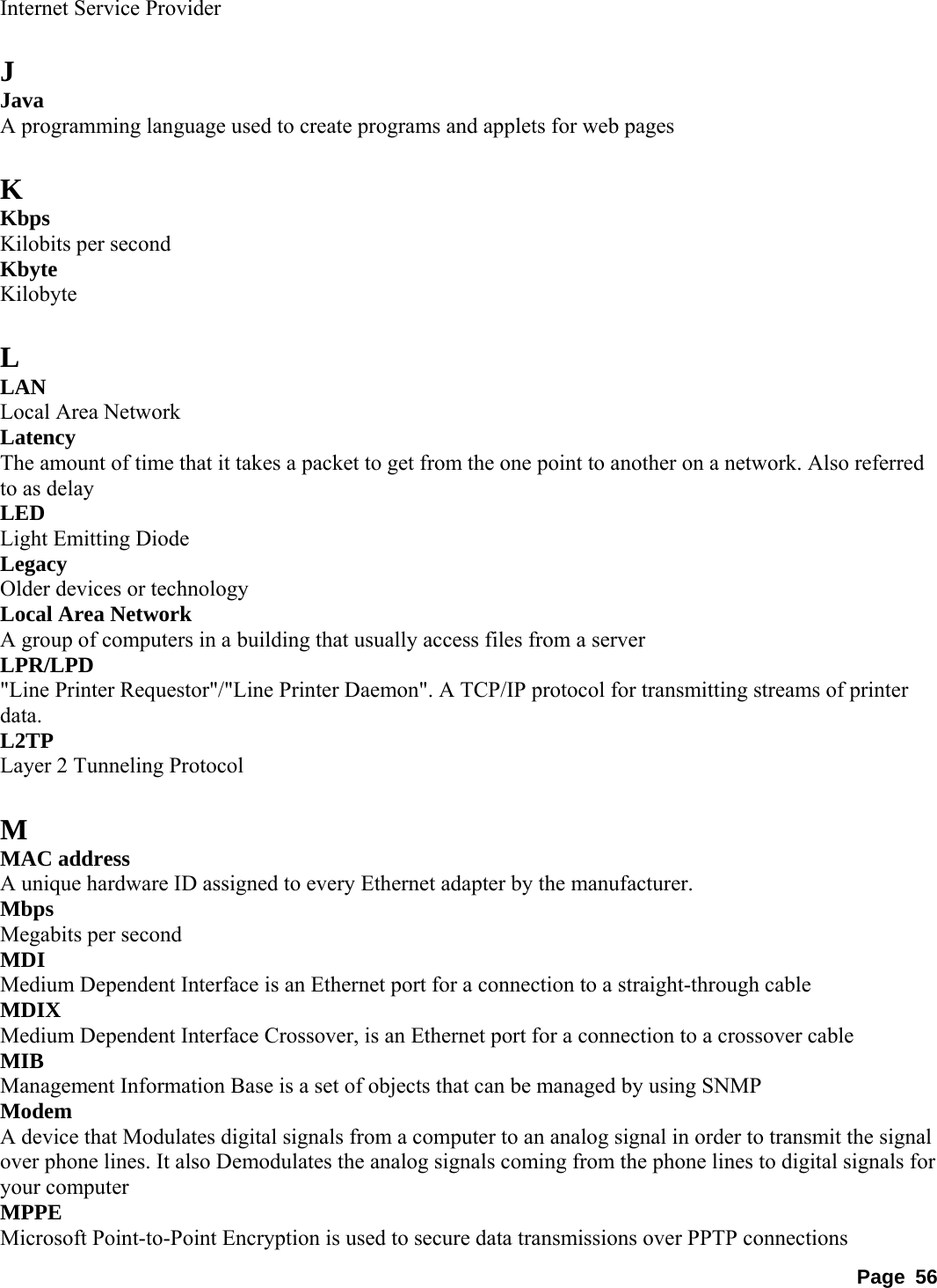 Internet Service Provider    J Java  A programming language used to create programs and applets for web pages    K Kbps  Kilobits per second   Kbyte  Kilobyte   L LAN  Local Area Network   Latency  The amount of time that it takes a packet to get from the one point to another on a network. Also referred to as delay   LED  Light Emitting Diode   Legacy  Older devices or technology   Local Area Network   A group of computers in a building that usually access files from a server   LPR/LPD  &quot;Line Printer Requestor&quot;/&quot;Line Printer Daemon&quot;. A TCP/IP protocol for transmitting streams of printer data.  L2TP  Layer 2 Tunneling Protocol    M MAC address   A unique hardware ID assigned to every Ethernet adapter by the manufacturer.   Mbps  Megabits per second   MDI  Medium Dependent Interface is an Ethernet port for a connection to a straight-through cable   MDIX  Medium Dependent Interface Crossover, is an Ethernet port for a connection to a crossover cable   MIB  Management Information Base is a set of objects that can be managed by using SNMP   Modem  A device that Modulates digital signals from a computer to an analog signal in order to transmit the signal over phone lines. It also Demodulates the analog signals coming from the phone lines to digital signals for your computer   MPPE  Microsoft Point-to-Point Encryption is used to secure data transmissions over PPTP connections   Page 56 