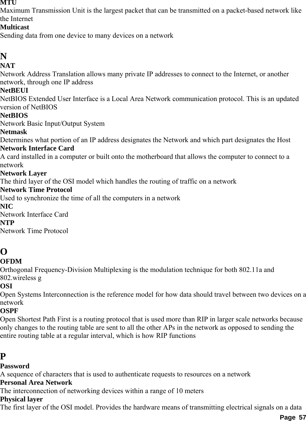 MTU  Maximum Transmission Unit is the largest packet that can be transmitted on a packet-based network like the Internet   Multicast  Sending data from one device to many devices on a network    N NAT  Network Address Translation allows many private IP addresses to connect to the Internet, or another network, through one IP address   NetBEUI  NetBIOS Extended User Interface is a Local Area Network communication protocol. This is an updated version of NetBIOS   NetBIOS  Network Basic Input/Output System   Netmask  Determines what portion of an IP address designates the Network and which part designates the Host   Network Interface Card   A card installed in a computer or built onto the motherboard that allows the computer to connect to a network  Network Layer   The third layer of the OSI model which handles the routing of traffic on a network   Network Time Protocol   Used to synchronize the time of all the computers in a network   NIC  Network Interface Card   NTP  Network Time Protocol    O OFDM  Orthogonal Frequency-Division Multiplexing is the modulation technique for both 802.11a and 802.wireless g   OSI  Open Systems Interconnection is the reference model for how data should travel between two devices on a network  OSPF  Open Shortest Path First is a routing protocol that is used more than RIP in larger scale networks because only changes to the routing table are sent to all the other APs in the network as opposed to sending the entire routing table at a regular interval, which is how RIP functions    P Password  A sequence of characters that is used to authenticate requests to resources on a network   Personal Area Network   The interconnection of networking devices within a range of 10 meters   Physical layer   The first layer of the OSI model. Provides the hardware means of transmitting electrical signals on a data Page 57 