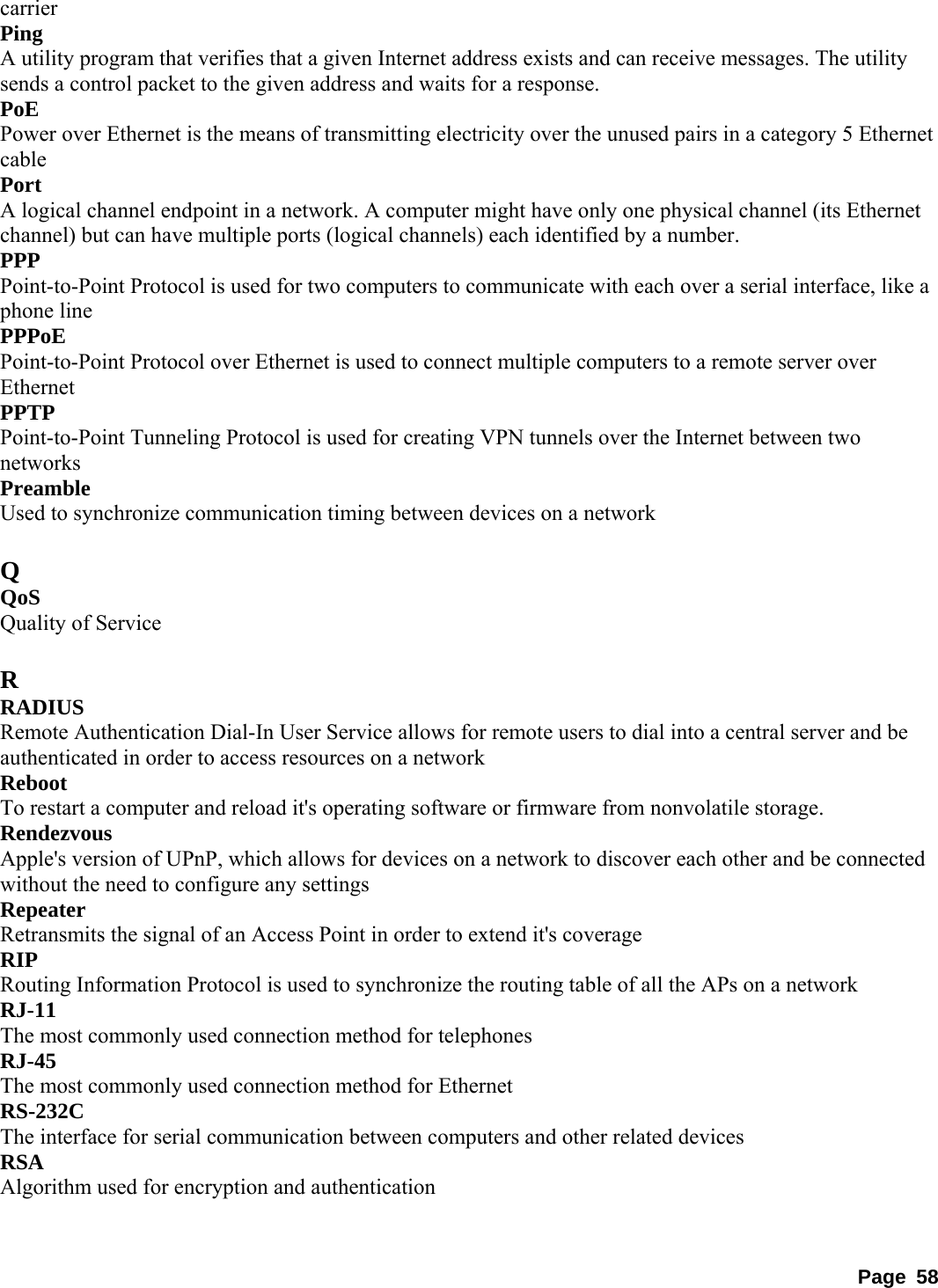 carrier  Ping  A utility program that verifies that a given Internet address exists and can receive messages. The utility sends a control packet to the given address and waits for a response.   PoE  Power over Ethernet is the means of transmitting electricity over the unused pairs in a category 5 Ethernet cable  Port  A logical channel endpoint in a network. A computer might have only one physical channel (its Ethernet channel) but can have multiple ports (logical channels) each identified by a number.   PPP  Point-to-Point Protocol is used for two computers to communicate with each over a serial interface, like a phone line   PPPoE  Point-to-Point Protocol over Ethernet is used to connect multiple computers to a remote server over Ethernet  PPTP  Point-to-Point Tunneling Protocol is used for creating VPN tunnels over the Internet between two networks  Preamble  Used to synchronize communication timing between devices on a network    Q QoS  Quality of Service    R RADIUS  Remote Authentication Dial-In User Service allows for remote users to dial into a central server and be authenticated in order to access resources on a network   Reboot  To restart a computer and reload it&apos;s operating software or firmware from nonvolatile storage.   Rendezvous  Apple&apos;s version of UPnP, which allows for devices on a network to discover each other and be connected without the need to configure any settings   Repeater  Retransmits the signal of an Access Point in order to extend it&apos;s coverage   RIP  Routing Information Protocol is used to synchronize the routing table of all the APs on a network   RJ-11  The most commonly used connection method for telephones   RJ-45  The most commonly used connection method for Ethernet   RS-232C  The interface for serial communication between computers and other related devices   RSA  Algorithm used for encryption and authentication     Page 58 