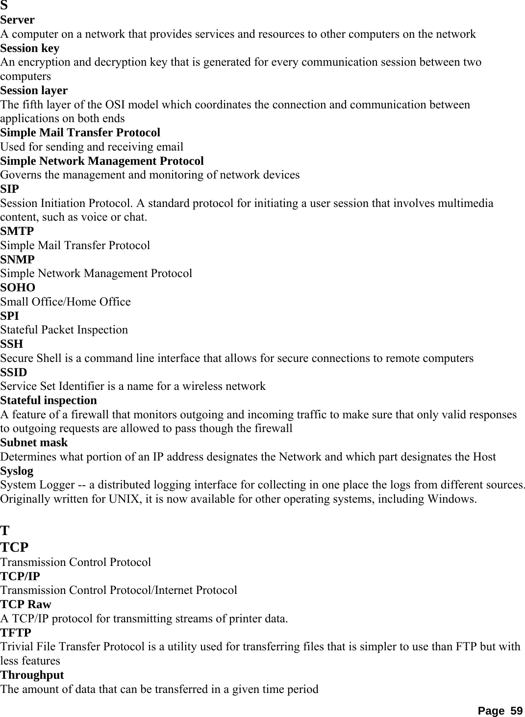 S Server  A computer on a network that provides services and resources to other computers on the network   Session key   An encryption and decryption key that is generated for every communication session between two computers  Session layer   The fifth layer of the OSI model which coordinates the connection and communication between applications on both ends   Simple Mail Transfer Protocol   Used for sending and receiving email   Simple Network Management Protocol   Governs the management and monitoring of network devices   SIP  Session Initiation Protocol. A standard protocol for initiating a user session that involves multimedia content, such as voice or chat.   SMTP  Simple Mail Transfer Protocol   SNMP  Simple Network Management Protocol   SOHO  Small Office/Home Office   SPI  Stateful Packet Inspection   SSH  Secure Shell is a command line interface that allows for secure connections to remote computers   SSID  Service Set Identifier is a name for a wireless network   Stateful inspection   A feature of a firewall that monitors outgoing and incoming traffic to make sure that only valid responses to outgoing requests are allowed to pass though the firewall   Subnet mask   Determines what portion of an IP address designates the Network and which part designates the Host   Syslog  System Logger -- a distributed logging interface for collecting in one place the logs from different sources. Originally written for UNIX, it is now available for other operating systems, including Windows.    T TCP  Transmission Control Protocol   TCP/IP  Transmission Control Protocol/Internet Protocol   TCP Raw   A TCP/IP protocol for transmitting streams of printer data.   TFTP  Trivial File Transfer Protocol is a utility used for transferring files that is simpler to use than FTP but with less features   Throughput  The amount of data that can be transferred in a given time period   Page 59 